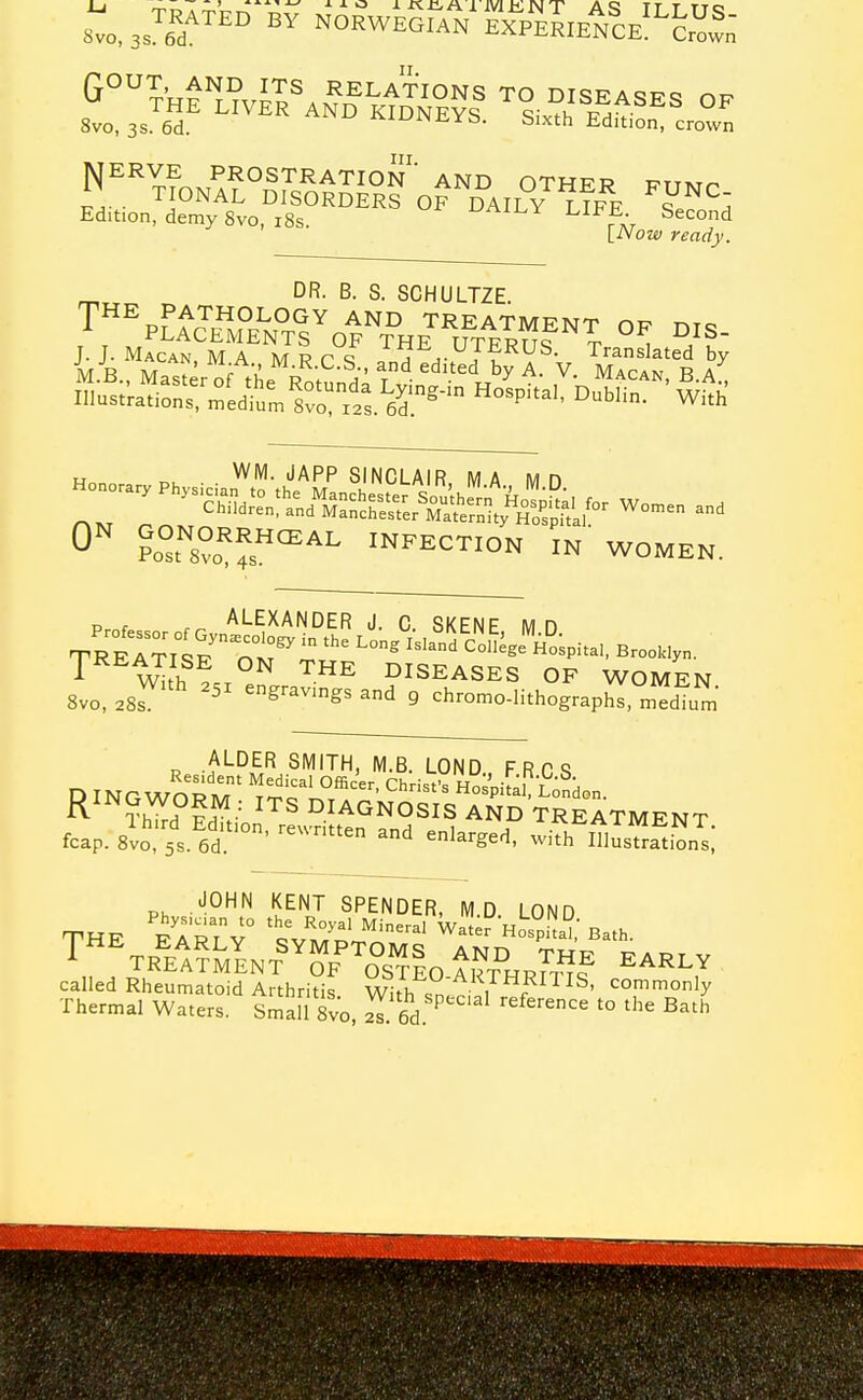 8vo, 3s. 6d. ^'-'^yi^xa. bixth iidition, crown jVJERVE prostration' AND OTHER PTTMr I] TIONAL DISORDERS OF DAILY LIFF J^^I Edition, demy 8vo, i8s UAiLY LIFE Second [Now ready. ^ DR. B. S. SCHULTZE. Illust'ra.ioS „edi™ 8vr«s 6r^'° ^i.h „ WM. JAPP SINCLAIR MA Mn 0 Po°To'??s°'^ INFECTION IN WOMEN. um ALDER SMITH, M.B. LOND F R C <5 RINGWORM' tr?'H^3pif;r-£5don. ?h'??d''!d^tion'^^e.Sut°^^^ TREATMENT, fcap. 8vo, 5s. 6d ^^^^e and enlarged, with Illustrations, THE