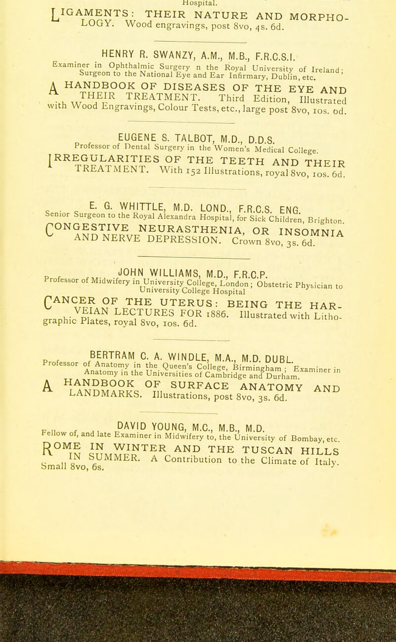 Hospital. LIGAMENTS: THEIR NATURE AND MORPHO- LOGY. Wood engravings, post 8vo, ^s. 6d. HENRY R. SWANZY, A.M., M.B., F.R.C.S.I. Examiner in Ophthalmic Surgery n the Royal University of Ireland- Surgeon to the National Eye and Ear Infirmary, Dublin, etc. A HANDBOOK OF DISEASES OF THE EYE AND thw''!l'^^^ TREATMENT. Third EdUion, Ilrus^;ated with Wood Engravings, Colour Tests, etc., large post 8vo, los. od. EUGENE S. TALBOT, M.D., D.DS Professor of Dental Surgery in the Women's Medical College ^''^\REk^MiNr^^^S■^. ^.^ '^^^'^^ Their TREATMENT. With 152 Illustrations, royal 8vo, 10s. 6d. • ^ WHITTLE, M.D. LOND., F.R.C.S. ENG. Senior Surgeon to the Royal Alexandra Hospital, for Sick ChildreA, Brighton (^ONGESTIVE NEURASTHENIA, OR INSOMNIA ^ AND NERVE DEPRESSION. Crown Svo, 3s 6d „ , JOHN WILLIAMS, M.D., FRCP. Professor of Midwifery in University College, London ; bbstetric Physician to University College Hospital fANCER OF THE UTERUS: BEING THE HAR ^.VEIAN LECTURES FOR 1886. Illust^at d with Lh^o^ graphic Plates, royal Svo, los. 6d. Pr.f BERTRAM C. A. WINDLE, M.A., M.D. DUBL Professor of Anatomy in the Queen's College, Birmingham ; Examiner in Anatomy in the Universities of Cambridge and Durham. ^ HnSSar?s °n, ^UR^ACE ANATOMY AND LAIN DM ARKS. Illustrations, post Svo, 3s. 6d. Fell f .1 i^^^^ YOUNG, M.G., M.B., M.D. fellow of, and late Examiner in Midwifery to, the University of Bombay etc DOME IN WINTER AND THE TUSCAN HILLS ,,1^ SUMMER. A Contribution to the cSmate oTuaK bmall Svo, 6s. ^