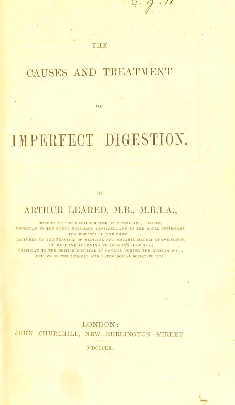 THE CAUSES AND TREATMENT OF IMPERFECT DIGESTION. BY ARTHUR LEARED, M.B., M.R.TA., MEMIIHR or THE ROYAL COLLEGE OF PHTSICIdVNS, LONDON; rtIYSlCI-4-N TO THE GREAT NORTHERN HOSPITAL, AND TO THE ROYAL INFIUMARY ron DISEASES or the chest; I-RCTURER ON THE PRACTICE OP MEDICINE AND MATERIA MEDICA AT THE RCUOOI. OF HErHCINE ADJOINING ST. GEORGE'S HOSPITAL; rUYSICIAN TO THE BRITISH HOSriTAL AT SMYRNA DURING THE Rt'SSIAN AVAR; FELLOW OF THE MEDICAL AND PATHOLOGICAL SOCILT.ES, ETC. LONDON: JOHN CHURCHILL, NEW BURLINGTON STREET. MDCCCLX.