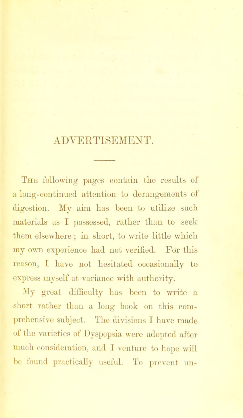 ADVERTISEMENT. The following pages contain the results of a long-continued attention to derangements of digestion. My aim has been to utilize such materials as I possessed, rather than to seek them elsewhere; in short, to write little which my o-wn experience had not verified. For this reason, I have not hesitated occasionally to express myself at varia-nce with authority. My great difficulty has been to write a short rather than a long book on this com- prehensive subject. The divisions I have made of the varieties of Dyspepsia were adopted after much consideration, aiul T venture to hope will be found practically useful. To prevent un-