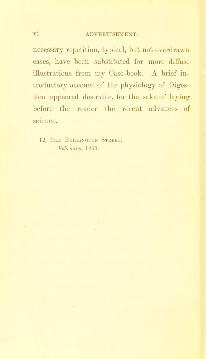 necessary repetition, typical, but not overdrawn cases, have been substituted for more diffuse illustrations from my Case-book. A brief in- troductory accomit of the p^lJ^siology of Diges- tion appeared desirable, for the sake of laj^ing before tbe reader tbe recent advances of science. 12, Oi.D Burlington Stheet, February, 1860.