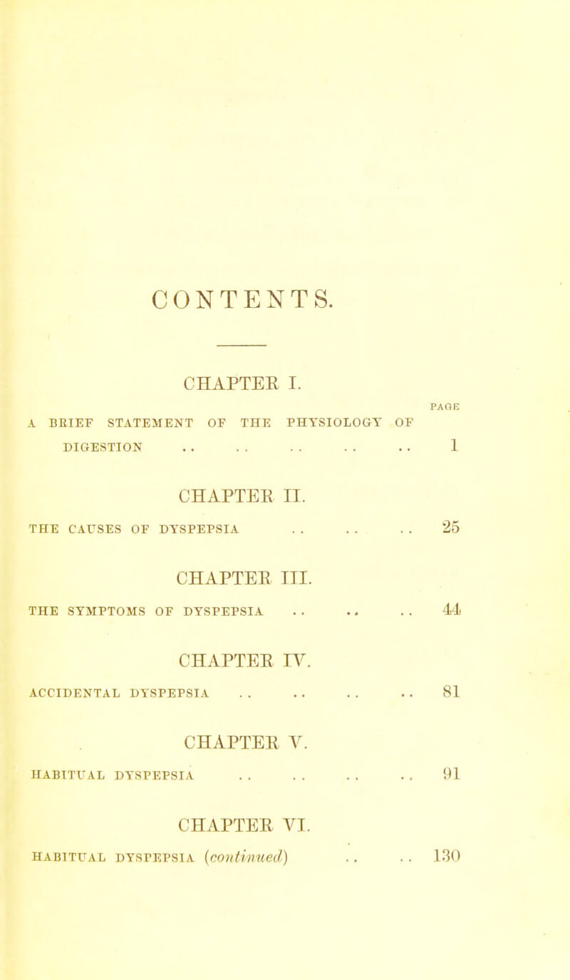 CONTENTS. CHAPTER I. A BRIEF STATEMENT OF THE PHYSIOLOGY DIGESTION CHAPTEE II. THE CAUSES OF DYSPEPSIA CHAPTEE III. THE SYMPTOMS OF DYSPEPSIA CHAPTEE IV. ACCIDENTAL DYSPEPSIA CHAPTEE V. HABITUAL DYSPEPSIA CHAPTEE VT. HABITUAL DYSPEPSIA (cOlitinUed)