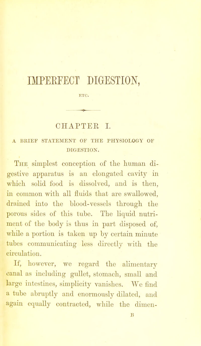 IMPERFECT DIGESTION, ETC. CHAPTER I. A BKIEF STATEMENT OF THE PmSIOLOGY OF DIGESTION. The simplest conception of tlie human di- gestive apparatus is an elongated cavity in ■whicli solid food is dissolved, and is then, in common with all fluids that are swallowed, drained into the blood-vessels through the porous sides of this tube. The liquid nutri- ment of the body is thus in part disposed of, while a portion is taken up by certain minute tubes communicating less directly with the circidation. If, however, we regard the alimentary canal as including gullet, stomach, small and large intestines, simplicity vanishes. Wc find a tube abruptly and enormously dilated, and again equally contracted, while the dimen- B