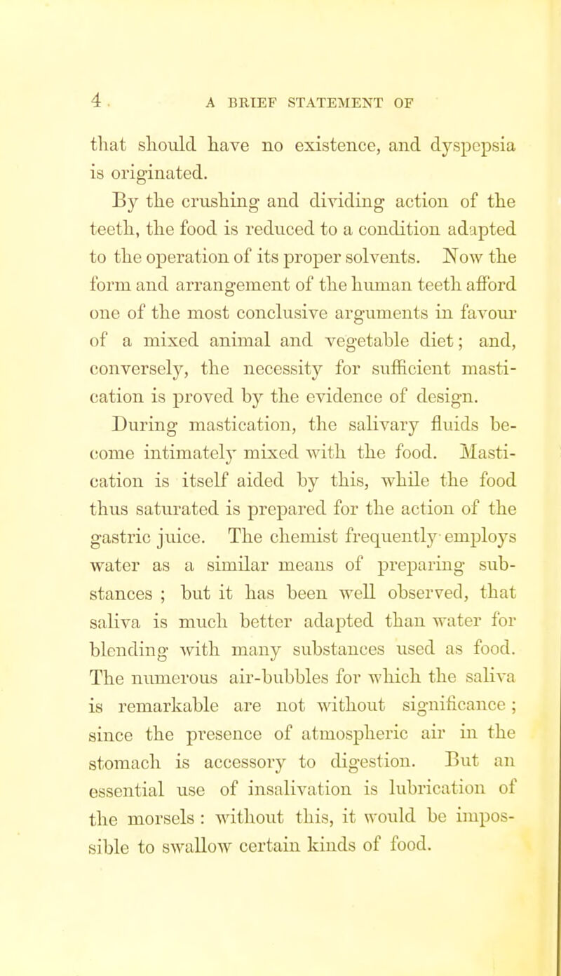 that should have no existence, and dyspepsia is originated. By the crashing and dividing action of the teeth, the food is reduced to a condition adapted to the operation of its proper solvents. Now the form and arrangement of the human teeth afford one of the most conclusive arguments in favour of a mixed animal and vegetable diet; and, conversely, the necessity for sufficient masti- cation is proved by the evidence of design. During mastication, the salivary fluids be- (!ome intimately mixed Avith the food. Masti- cation is itself aided by this, while the food thus saturated is prepared for the action of the gastric juice. The chemist frequentlj'- employs water as a similar means of preparing sub- stances ; but it has been well observed, that saliva is much better adapted than water for blending with many substances used as food. The numerous air-bubbles for which the saliva is remarkable are not without significance; since the presence of atmospheric air in the stomach is accessory to digestion. But an essential use of insalivation is lubrication of the morsels : without this, it would be impos- sible to swallow certain kinds of food.