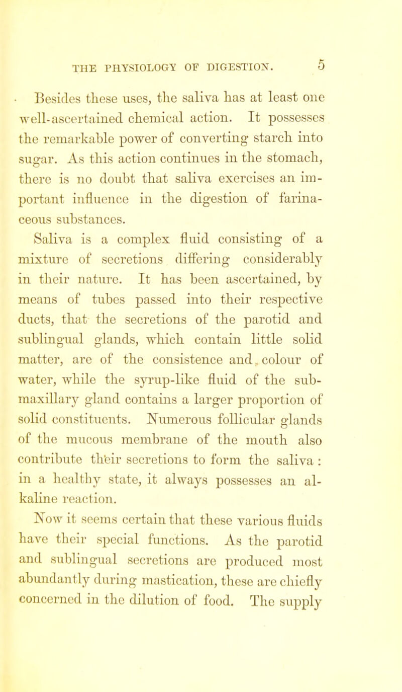 Besides these uses, the saliva has at least one well-ascertained chemical action. It possesses the remarkable power of converting starch into su<rar. As this action continues in the stomach, there is no doubt that saliva exercises an im- portant influence in the digestion of farina- ceous substances. Saliva is a complex fluid consisting of a mixture of secretions differing considerably in their nature. It has been ascertained, by means of tubes passed into their respective ducts, that the secretions of the parotid and sublingual glands, which contain little solid matter, are of the consistence and, colour of water, while the syrup-like fluid of the sub- maxillary gland contains a larger proportion of solid constituents. Numerous follicular elands of the mucous membrane of the mouth also contribute th'eir secretions to form the saliva : in a healthy state, it always possesses an al- kaline reaction. Now it seems certain that these various fluids have their special fimctions. As the parotid and sublingual secretions are produced most abundantly during mastication, these are chiefly concerned in the dilution of food. The supply