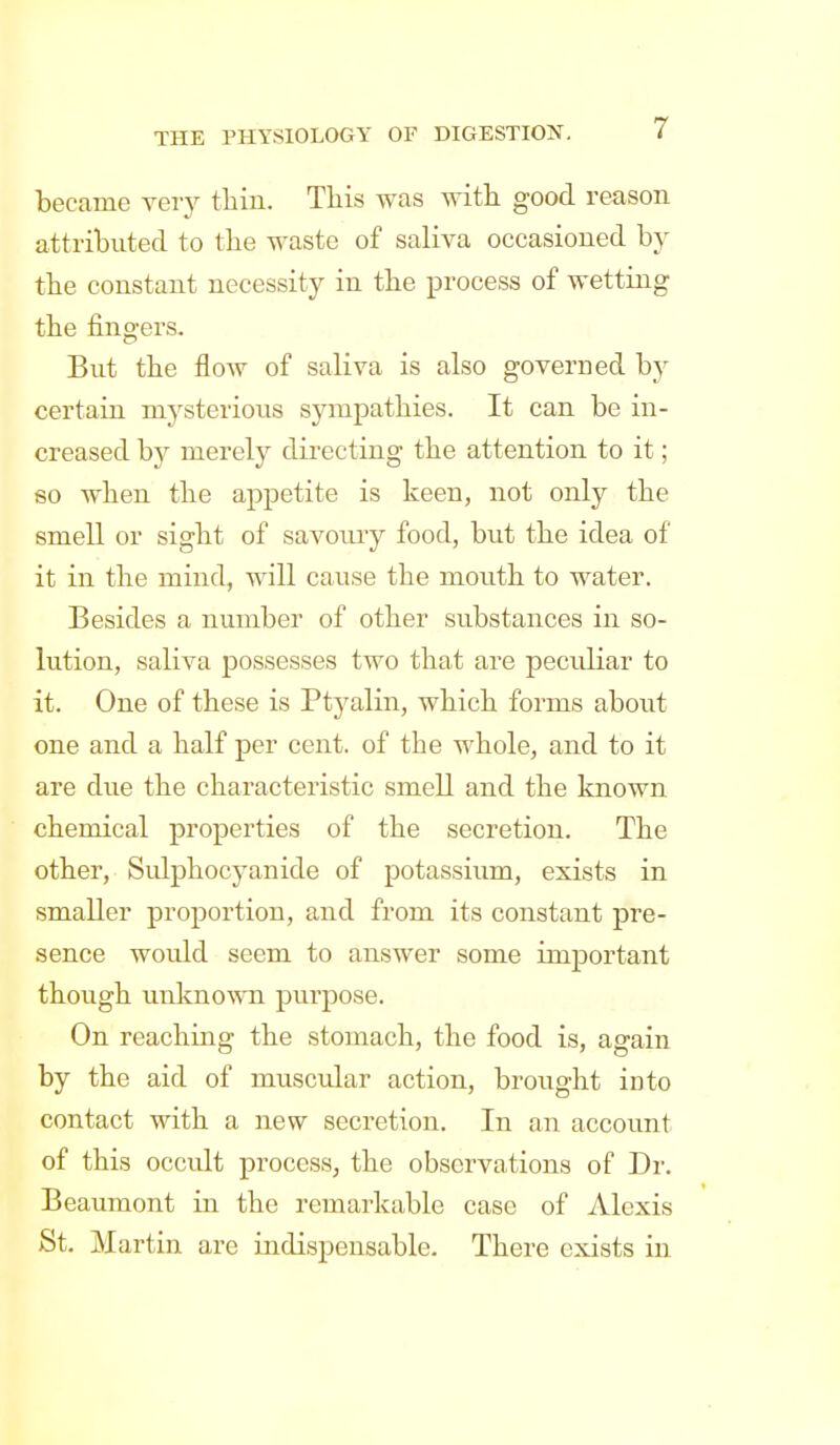 became very thin. This was with good reason attributed to the waste of saliva occasioned b}^ the constant necessity in the process of wetting the fingers. But the flow of saliva is also govern ed by certain mysterious sympathies. It can be in- creased by merely directing the attention to it; so when the appetite is keen, not only the smell or sight of savoury food, but the idea of it in the mind, will cause the mouth to water. Besides a number of other substances in so- lution, saliva possesses two that are peculiar to it. One of these is Ptyalin, which forms about one and a half per cent, of the whole, and to it are due the characteristic smell and the known chemical properties of the secretion. The other, Sidphocyanide of potassium, exists in smaller proportion, and from its constant pre- sence would seem to answer some important though unknown purpose. On reaching the stomach, the food is, again by the aid of muscxdar action, brought into contact with a new secretion. In an account of this occult process, the observations of Dr. Beaumont in the remarkable case of Alexis St. Martin are indispensable. There exists in