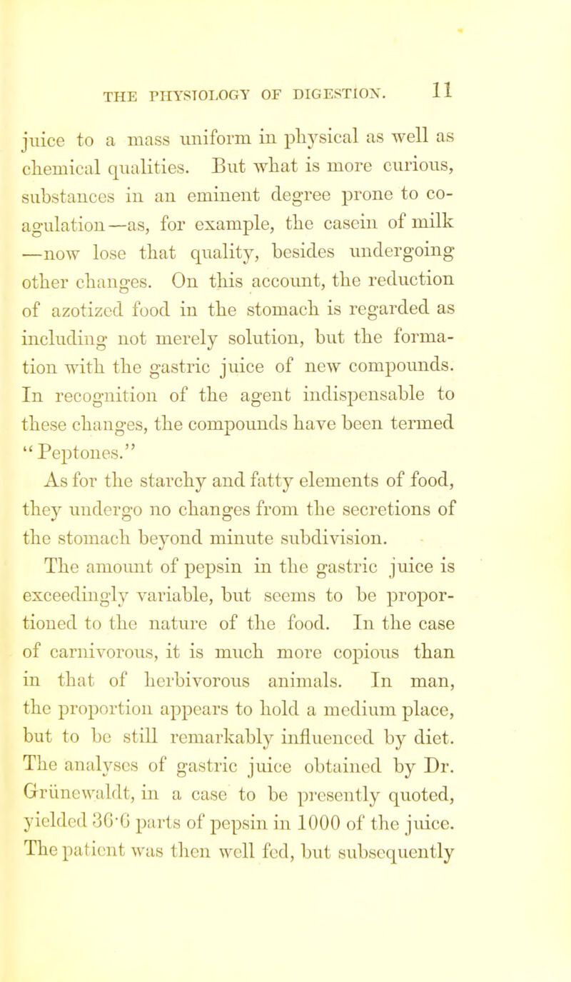 juice to a mass xmiform in physical as well as cliemical qualities. But Avhat is more curious, substances in an eminent degree prone to co- agulation—as, for example, the casein of milk —now lose that quality, besides imdergoing other chauges. On this account, the reduction of azotizod food in the stomach is regarded as including not merely solution, but the forma- tion with the gastric juice of new compounds. In recognition of the agent indispensable to these changes, the compounds have been termed Peptones. As for the starchy and fatty elements of food, they undergo no changes from the secretions of the stomach beyond minute subdivision. The amount of pepsin in the gastric juice is exceedingly variable, but seems to be propor- tioned to the nature of the food. In the case of carnivorous, it is much more copious than in that of herbivorous animals. In man, the proportion appears to hold a medium place, but to be still remarkably influenced by diet. The analyses of gastric juice obtained by Dr. Griinewaldt, in a case to be presently quoted, yielded 3G'G parts of pepsin in 1000 of the juice. The patient was then well fed, but subsequently