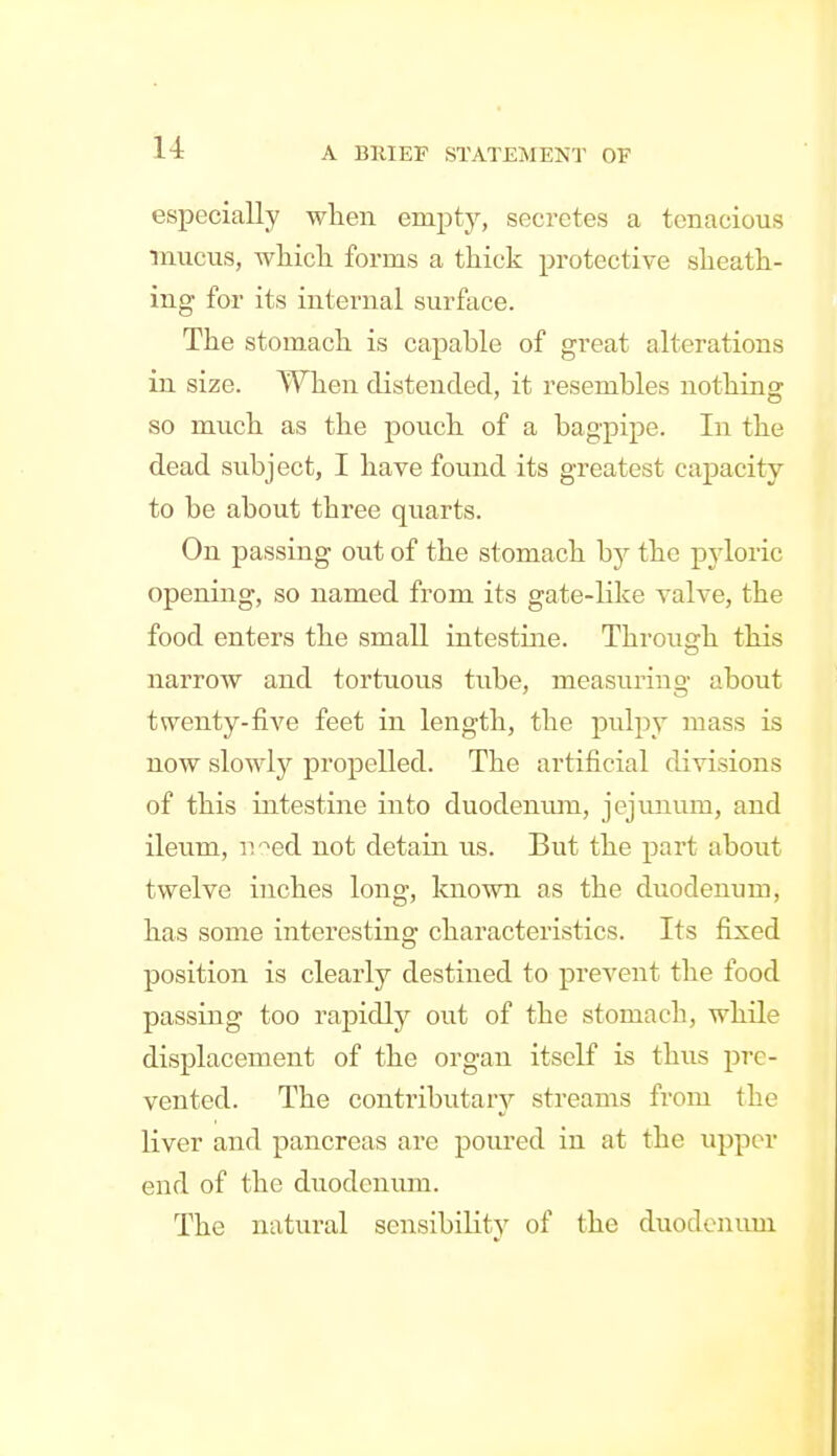 especially wlien emjjty, secretes a tenacious mucus, wMck forms a thick protective slieath- ing for its internal surface. The stomach is capable of great alterations in size. When distended, it resembles nothing so much as the pouch of a bagpipe. In the dead subject, I have found its greatest capacity to be about three quarts. On passing out of the stomach hj the pyloric opening, so named from its gate-like valve, the food enters the small intestine. Through this narrow and tortuous tube, measuring about twenty-five feet in length, the pulpy mass is now slowly propelled. The artificial divisions of this intestine into duodenum, jejunum, and ileum, iv^ed not detain us. But the part about twelve inches long, known as the duodenum, has some interesting characteristics. Its fixed position is clearly destined to prevent the food passing too rapidly out of the stomach, while displacement of the organ itself is thus pre- vented. The conti'ibutarj'- streams from the liver and pancreas are poured in at the upper end of the duodenum. The natural sensibility of the duodenum