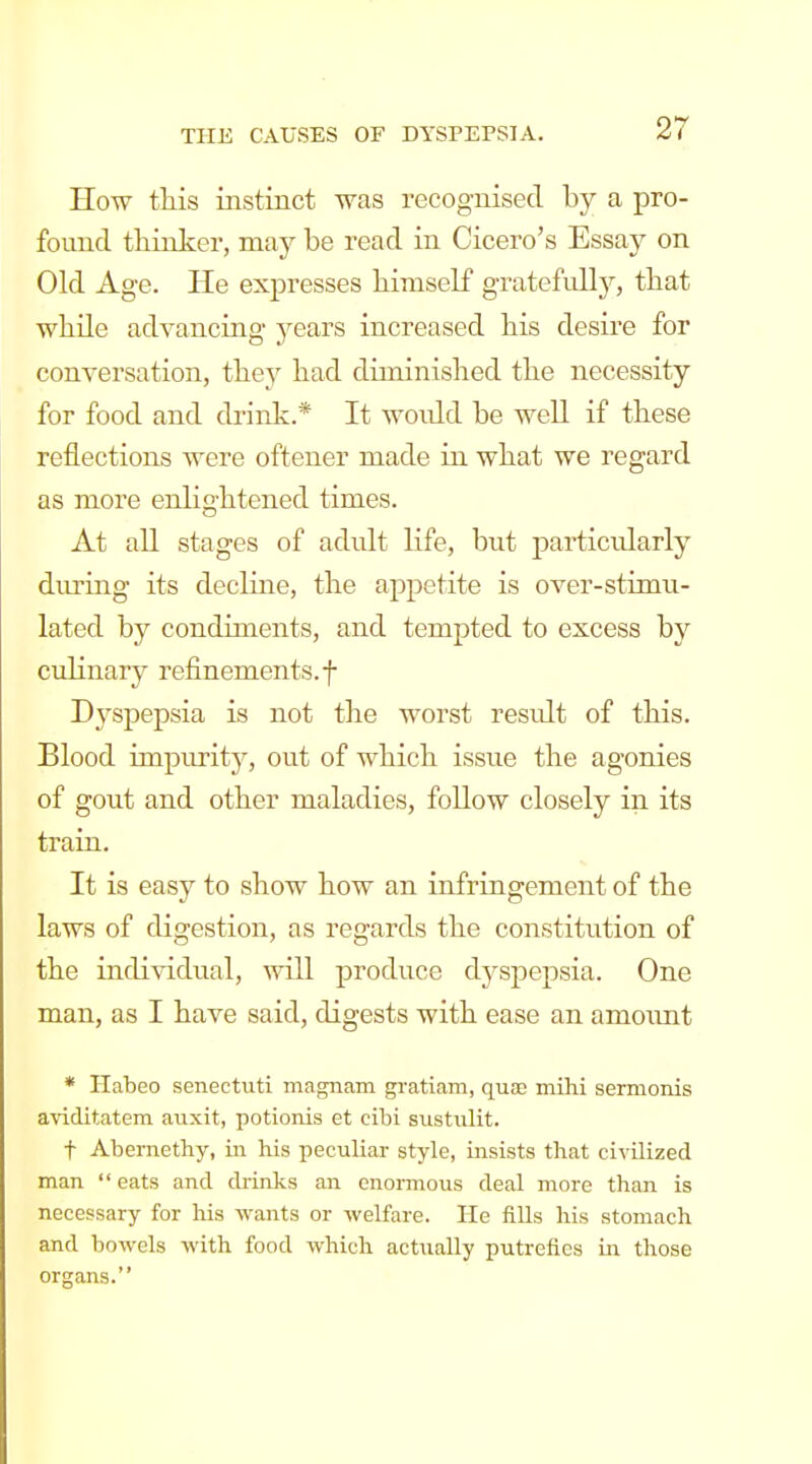 How this instinct was recognised by a pro- found thinker, may be read in Cicero's Essay on Old Age. He expresses himself gratefidly, that while advanciag years increased his desire for conversation, they had diminished the necessity for food and drink.* It woidd be well if these reflections were oftener made in what we regard as more enlightened times. At all stages of adult life, but particidarly diuring its decline, the appetite is over-stimn- lated by condiments, and tempted to excess by culinary refinements, f D3^spepsia is not the worst residt of this. Blood impurity, out of which issue the agonies of gout and other maladies, follow closely in its train. It is easy to show how an infringement of the laws of digestion, as regards the constitution of the individual, will produce dyspepsia. One man, as I have said, digests with ease an amount * Habeo senectuti magnam gi-atiam, quae mihi sermonis aviditatem auxit, potionis et cibi sustulit. t Abernethy, in his peculiar style, insists that civilized man  eats and drinks an enormous deal more than is necessary for his wants or welfare. He fills his stomach and bowels with food which actually putrefies in those organs.