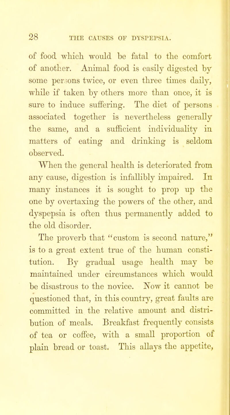 of food wliich. would be fatal to tte comfort of another. Aiiimal food is easily digested by some persons twice, or even three times daily, while if taken by others more than once, it is sure to induce suffering. The diet of persons associated together is nevertheless generally the same, and a sufficient individuality in matters of eating and drinking is seldom observed. Wlaen the general health is deteriorated from any cause, digestion is infallibly impaii'ed. In many instances it is sought to prop up the one by overtaxing the powers of the other, and dyspepsia is often thus pcnuanently added to the old disorder. The proverb that custom is second nature, is to a great extent true of the human consti- tution. By gradual usage health may be maintained tmder circumstances which would be disastrous to the novice. Now it cannot be questioned that, in this country, great faults are committed in the relative amoimt and distri- bution of meals. Brealcfast frequently consists of tea or coffee, vnth a small proportion of plain bread or toast. This allays the appetite,