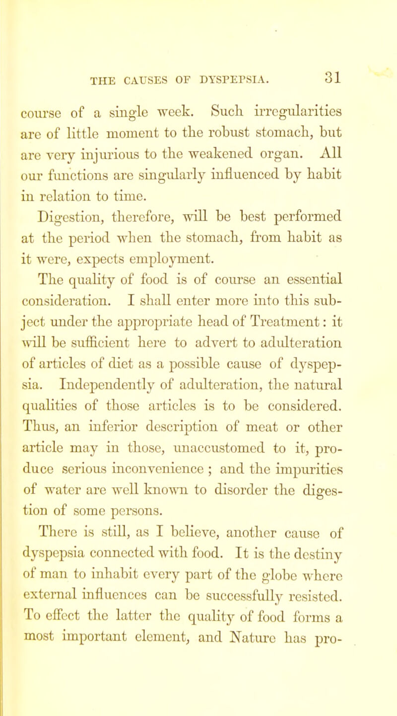 course of a single week. Such irregularities are of little moment to the robust stomach, but are very injurious to the weakened organ. All our fimctions are singularly influenced by habit in relation to time. Digestion, therefore, will be best performed at the period when the stomach, from habit as it were, expects employment. The quality of food is of course an essential consideration. I shall enter more into this sub- ject under the appropriate head of Treatment: it will be stitficient here to advert to adidteration of articles of diet as a possible cause of dyspep- sia. Independently of adulteration, the natural qualities of those articles is to be considered. Thus, an inferior description of meat or other article may in those, unaccustomed to it, pro- duce serious iuconvenience ; and the impurities of water are well known to disorder the diffes- tion of some persons. There is still, as I believe, another cause of dyspepsia connected with food. It is the destiny of man to inhabit every part of the globe where external influences can be successfully resisted. To effect the latter the quality of food forms a most important element, and Nature has pro-