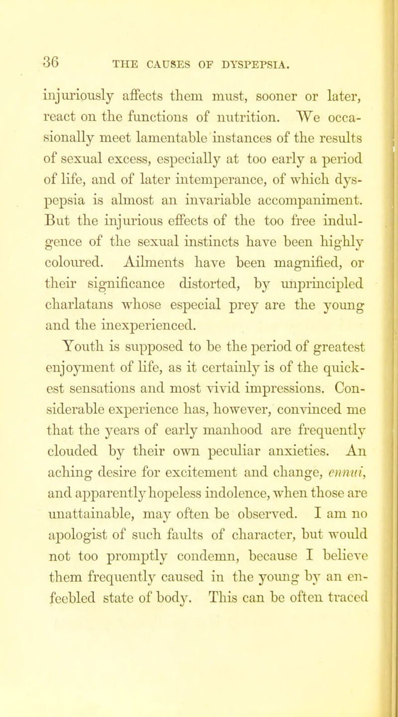 injurioiisly aifects thera must, sooner or later, react on the functions of nutrition. We occa- sionally meet lamentable instances of tlie results of sexual excess, especially at too early a period of life, and of later intemperance, of whicli dys- pepsia is almost an invariable accompaniment. But the injurious effects of the too free indul- gence of the sexual instincts have been highly colom'ed. Ailments have been magnified, or their significance distorted, by mipruicipled charlatans whose especial prey are the young and the inexperienced. Youth is supposed to be the period of greatest enjoyment of life, as it certainly is of the quick- est sensations and most vivid impressions. Con- siderable experience has, however, convinced me that the years of early manhood are frequently clouded by their own peculiar anxieties. An aching desire for excitement and change, ennui, and apparently hopeless indolence, when those are unattainable, may often be observed. I am no apologist of such faidts of character, but woidd not too promptly condemn, because I believe them frequently caused in the yomig by an en- feebled state of body. This can be often traced