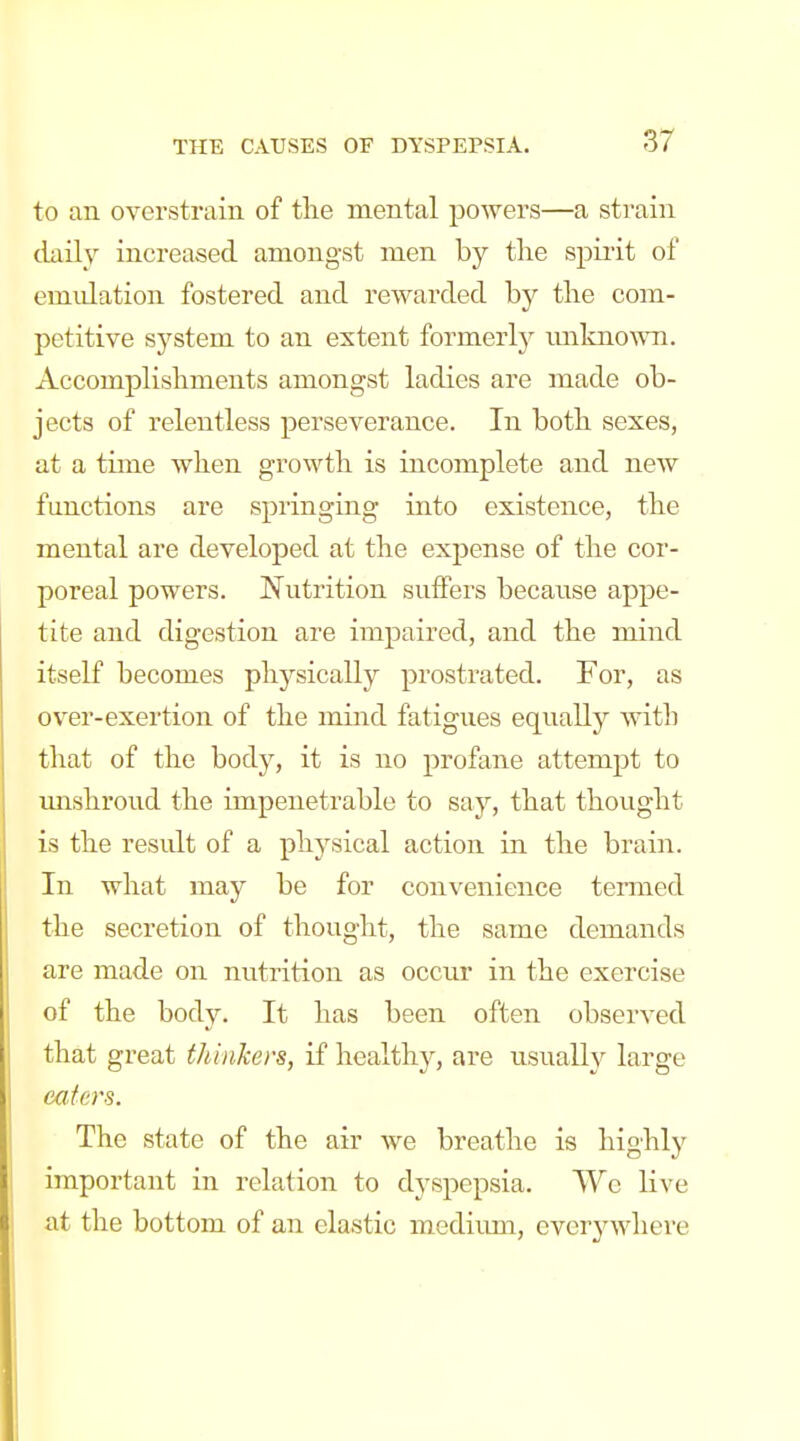 to an overstrain of the mental powers—a strain claily increased amongst men by tlie spirit of emulation fostered and rewarded by the com- petitive system to an extent formerly imlmown. Accomplishments amongst ladies are made ob- jects of relentless perseverance. In both sexes, at a time when growth is incomplete and new functions are springing into existence, the mental are developed at the expense of the cor- poreal powers. JS^utrition suffers because appe- tite and digestion are impaired, and the mind itself becomes physically prostrated. For, as over-exertion of the mind fatigues equally with that of the body, it is no profane attempt to imshroud the impenetrable to say, that thought is the residt of a physical action in the brain. In what may be for convenience termed the secretion of thought, the same demands are made on nutrition as occur in the exercise of the body. It has been often observed that great thinkers, if healthy, are usually large eaiers. The state of the air we breathe is highly important in relation to dyspepsia. We live at the bottom of an elastic medium, everywhere