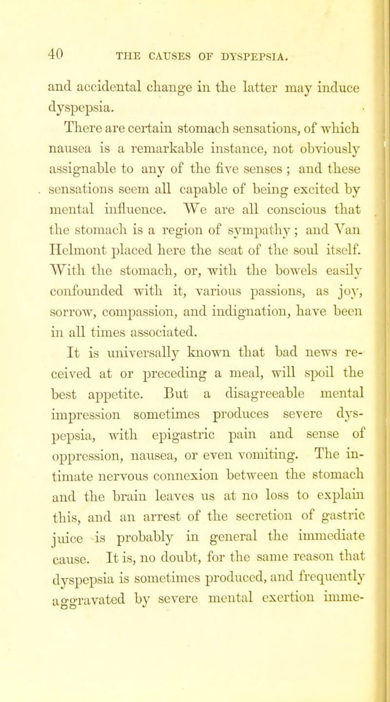 and accidental change in the latter may induce dyspepsia. There are certain stomach sensations, of which nausea is a remarkable instance, not obviously assignable to any of the five senses ; and these sensations seem all capable of being excited by mental influence. We are all conscious that the stomach is a region of sympathy ; and Van Helmont placed here the seat of the soid itself. With the stomach, or, with the bowels easily confoimded with it, various passions, as joy, sorrow, compassion, and indignation, have been in all times associated. It is universallj'^ known that bad news re- ceived at or preceding a meal, will spoil the best appetite. But a disagreeable mental impression sometimes produces severe dys- pepsia, with epigastric pain and sense of oppression, nausea, or even vomiting. The in- timate nervous connexion between the stomach and the brain leaves us at no loss to explain this, and an arrest of the secretion of gastric jviice is probably in general the immediate cause. It is, no doubt, for the same reason that dyspepsia is sometimes produced, and frequently aggravated by severe mental exertion inune-