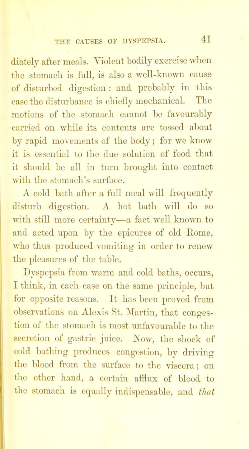 diately after meals. Violent bodily exercise when tlie stomach is Ml, is also a well-lmown cavise of disturbed digestion : and probably iji this case the disturbance is chiefly mechanical. The motions of the stomach cannot be favourably (!arried on while its contents are tossed about by rapid movements of the body; for we know it is essential to the due solution of food that it shoidd be all in turn brought into contact with the stomach's siuface. A cold bath after a full meal will frequently distm'b digestion. A hot bath will do so with still more certainty—a fact well laiown to and acted upon by the epicm^es of old Rome, who thus produced vomiting in order to renew the pleasures of the table. Dyspepsia from warm and cold baths, occurs, I think, in each case on the same principle, but for opposite reasons. It has been proved from observations on Alexis St. Martin, that conges- tion of the stomach is most imfavoiu-able to the secretion of gastric juice. Now, the shock of cold bathing produces congestion, by dri-\dng the blood from the surface to the viscera; on the other hand, a certain afflux of blood to the stomach is equally indispensable, and that