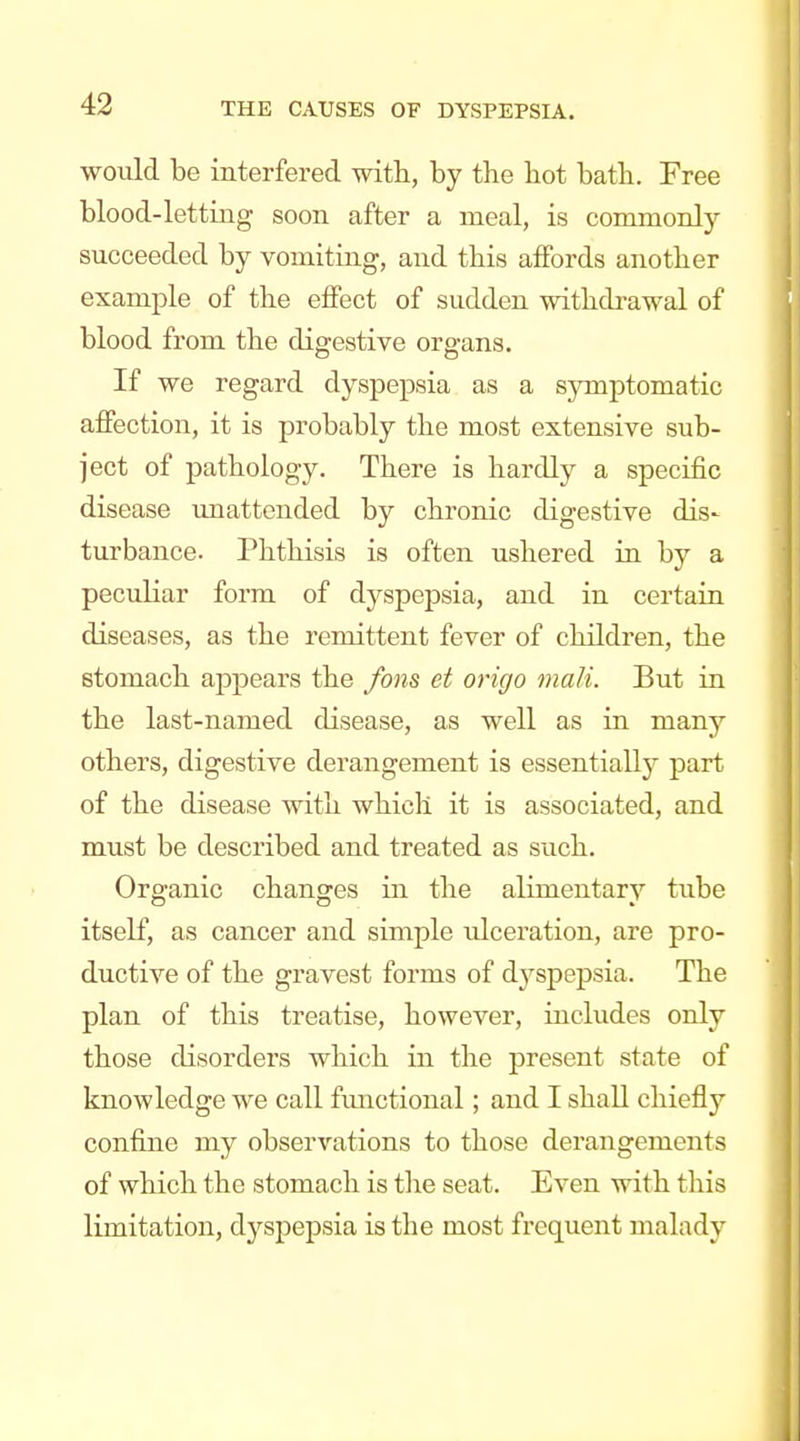 would be interfered with, by the hot bath. Free blood-letting soon after a meal, is commonly succeeded by vomiting, and this affords another example of the effect of sudden withdrawal of blood from the digestive organs. If we regard dyspepsia as a symptomatic affection, it is probably the most extensive sub- ject of pathology. There is hardly a specific disease ujiattended by chronic digestive dis- turbance. Phthisis is often ushered in by a peculiar form of dyspepsia, and in certain diseases, as the remittent fever of children, the stomach appears the fom et origo malt. But in the last-named disease, as well as in many others, digestive derangement is essentially part of the disease with which it is associated, and must be described and treated as such. Organic changes in the alimentary tube itself, as cancer and simple idceration, are pro- ductive of the gravest forms of dyspepsia. The plan of this treatise, however, includes only those disorders which in the present state of knowledge we call fimctional; and I shall chiefly confine my observations to those derangements of which the stomach is tlie seat. Even with this limitation, dyspepsia is the most frequent malady