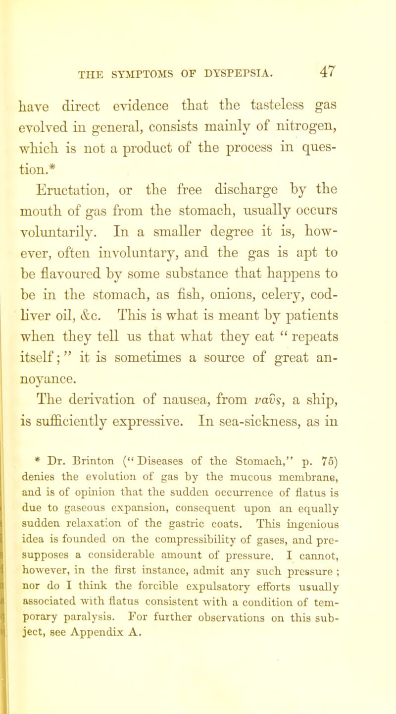 have direct evidence that the tasteless gas evolved in general, consists mainly of nitrogen, which is not a product of the process in ques- tion.* Eructation, or the free discharge by the mouth of gas from the stomach, usually occurs voluntarily. In a smaller degree it is, how- ever, often involuntary, and the gas is apt to be flavoured by some substance that happens to be in the stomach, as fish, onions, celery, cod- liver oil, &c. This is what is meant by patients when they tell us that what they eat  repeats itself; it is sometimes a source of great an- noyance. The derivation of nausea, from vavs, a ship, is sufficiently expressive. In sea-sickness, as in * Dr. Brinton (Diseases of the Stomach, p. 75) denies the evolution of gas by the mucous membrane, and is of opinion that the sudden occurrence of flatus is due to gaseous expansion, consequent upon an equally sudden relaxation of the gastric coats. This ingenious idea is founded on the compressibility of gases, and pre- supposes a considerable amount of pressui-e. I cannot, however, in the first instance, admit any such pressure ; nor do I think the forcible expulsatory efforts usually associated with flatus consistent with a condition of tem- porary paralysis. For further observations on this sub- ject, see Appendix A.