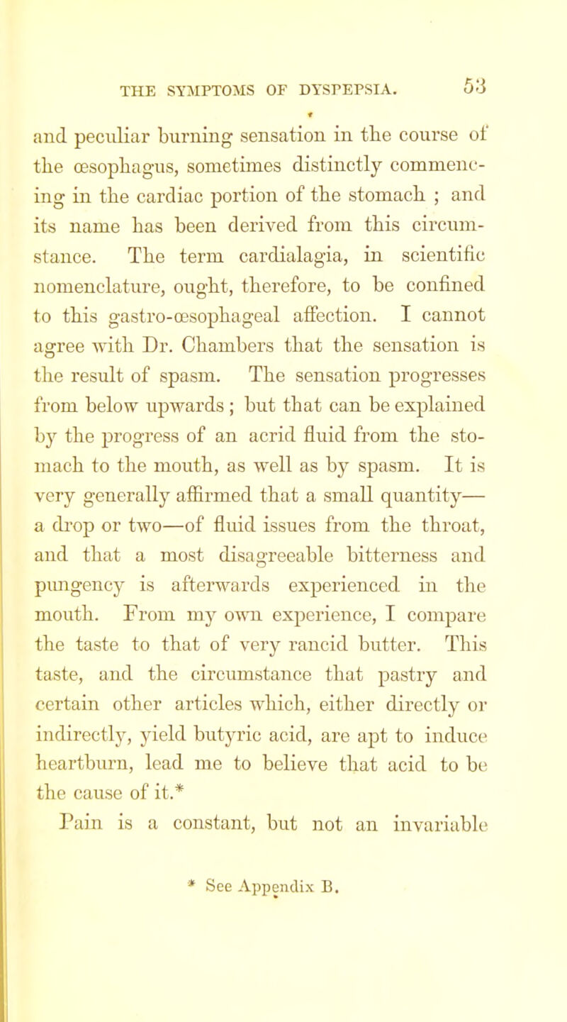 and peculiar burning sensation in the course of tlie oesophagus, sometimes distinctly commenc- ing in the cardiac portion of the stomach ; and its name has been derived from this circum- stance. The term cardialagia, in scientific nomenclature, ought, therefore, to be confined to this gastro-oesophageal afiection. I cannot agree with Dr. Chambers that the sensation is the result of spasm. The sensation progresses from below upwards ; but that can be explained by the progress of an acrid fluid from the sto- mach to the mouth, as well as by spasm. It is very generally afiirmed that a small quantity— a di'op or two—of fluid issues from the throat, and that a most disagreeable bitterness and pimgency is afterwards experienced in the mouth. From my omi experience, I compare the taste to that of very rancid butter. This taste, and the circumstance that pastry and certain other articles which, either directly or indirectly, yield btityric acid, are apt to induce heartburn, lead me to believe that acid to be the cause of it.* Pain is a constant, but not an invariable