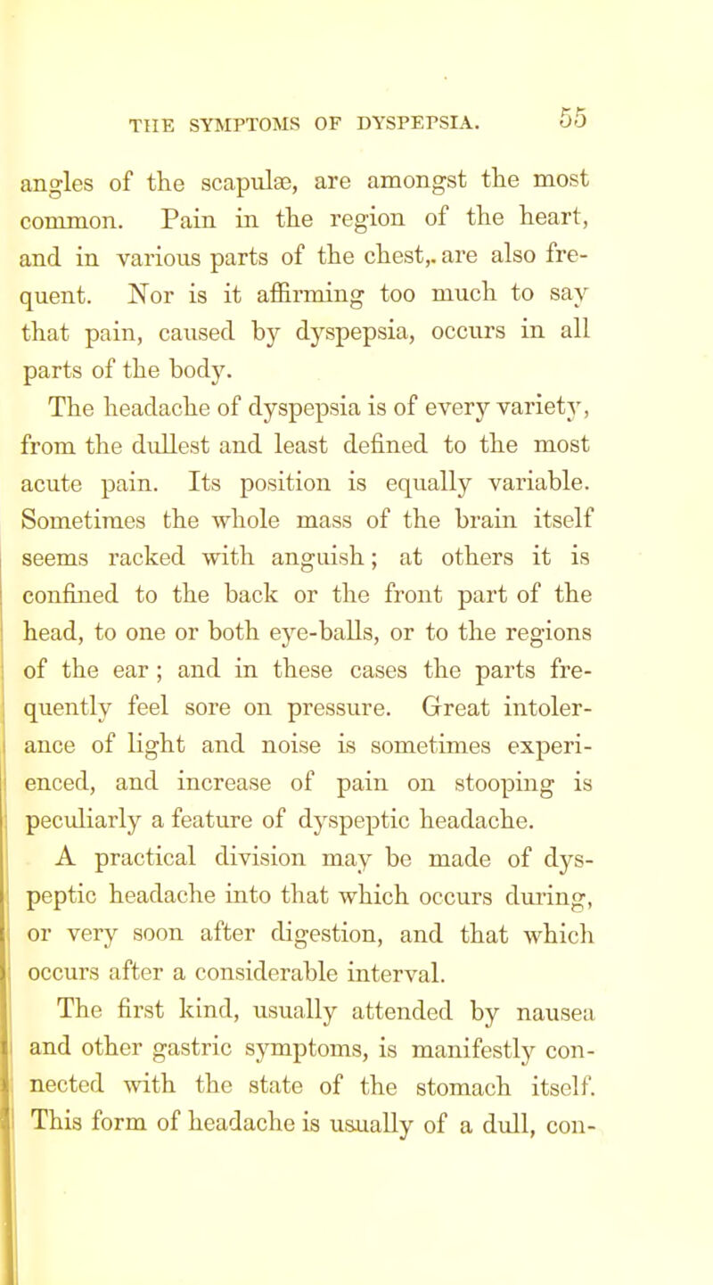 angles of the scapulae, are amongst the most common. Pain in the region of the heart, and in various parts of the chest,, are also fre- quent. Nor is it afi&rming too much to say that pain, caused by dyspepsia, occurs in all parts of the body. The headache of dyspepsia is of every variety, from the dullest and least defined to the most acute pain. Its position is equally variable. Sometimes the whole mass of the brain itself seems racked with anguish; at others it is confined to the back or the front part of the head, to one or both eye-balls, or to the regions of the ear; and in these cases the parts fre- quently feel sore on pressure. Grreat intoler- ance of light and noise is sometimes experi- enced, and increase of pain on stooping is peculiarly a feature of dyspeptic headache. A practical division may be made of dys- peptic headache into that which occurs during, or very soon after digestion, and that which occurs after a considerable interval. The first kind, usually attended by nausea and other gastric symptoms, is manifestly con- nected with the state of the stomach itself. This form of headache is usually of a dull, con-