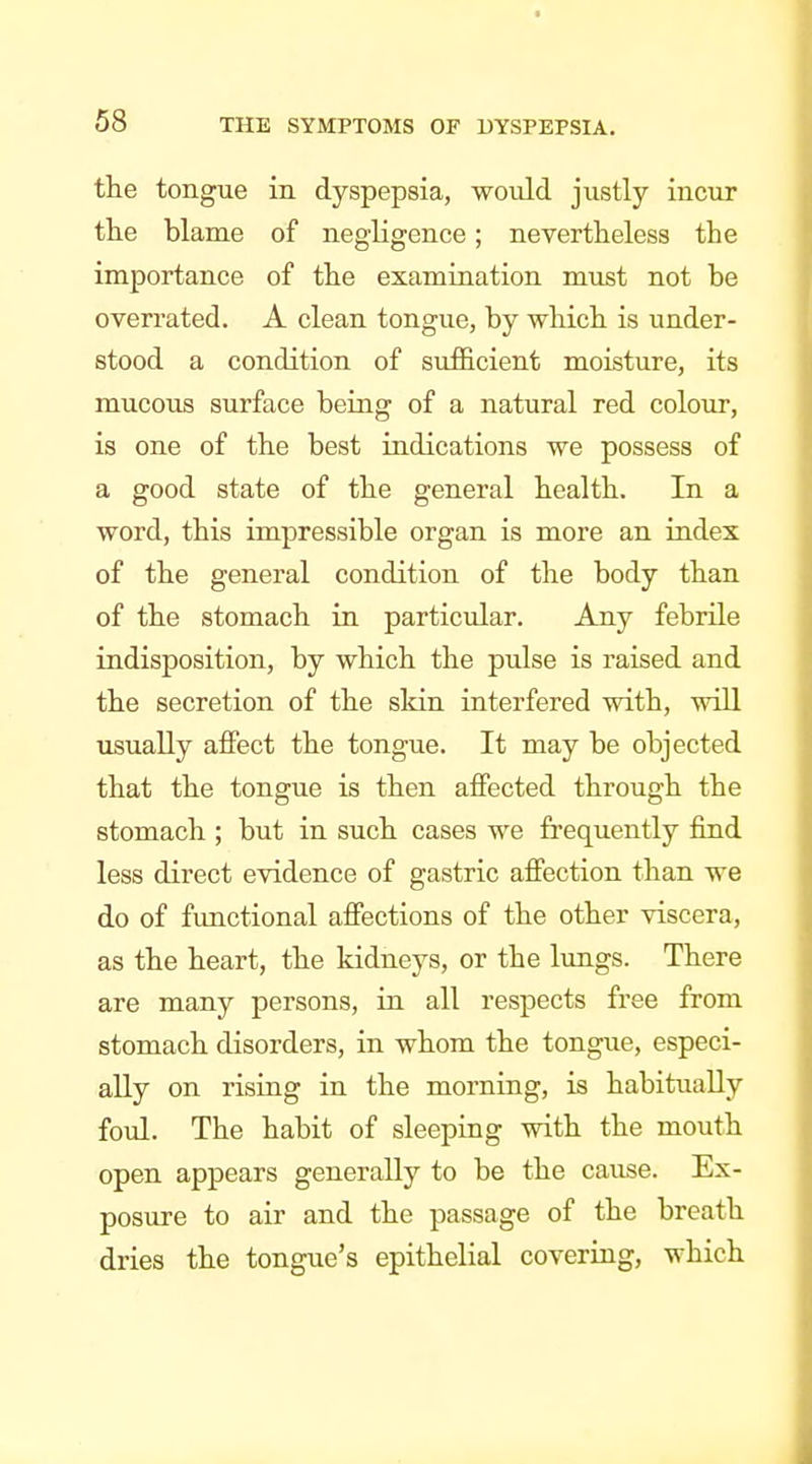 the tongue in dyspepsia, would justly incur tlie blame of negligence; nevertlieless the importance of the examination must not be overrated. A clean tongue, by which is under- stood a condition of sufficient moisture, its mucous surface being of a natural red colour, is one of the best indications we possess of a good state of the general health. In a word, this impressible organ is more an index of the general condition of the body than of the stomach in particular. Any febrile indisposition, by which the pulse is raised and the secretion of the sldn interfered with, will usually affect the tongue. It may be objected that the tongue is then affected through the stomach ; but in such cases we frequently find less direct evidence of gastric affection than we do of functional affections of the other viscera, as the heart, the kidneys, or the lungs. There are many persons, in all respects free from stomach disorders, in whom the tongue, especi- ally on rising in the morning, is habitually foul. The habit of sleeping with the mouth open appears generally to be the cause. Ex- posure to air and the passage of the breath dries the tongue's epithelial covering, which