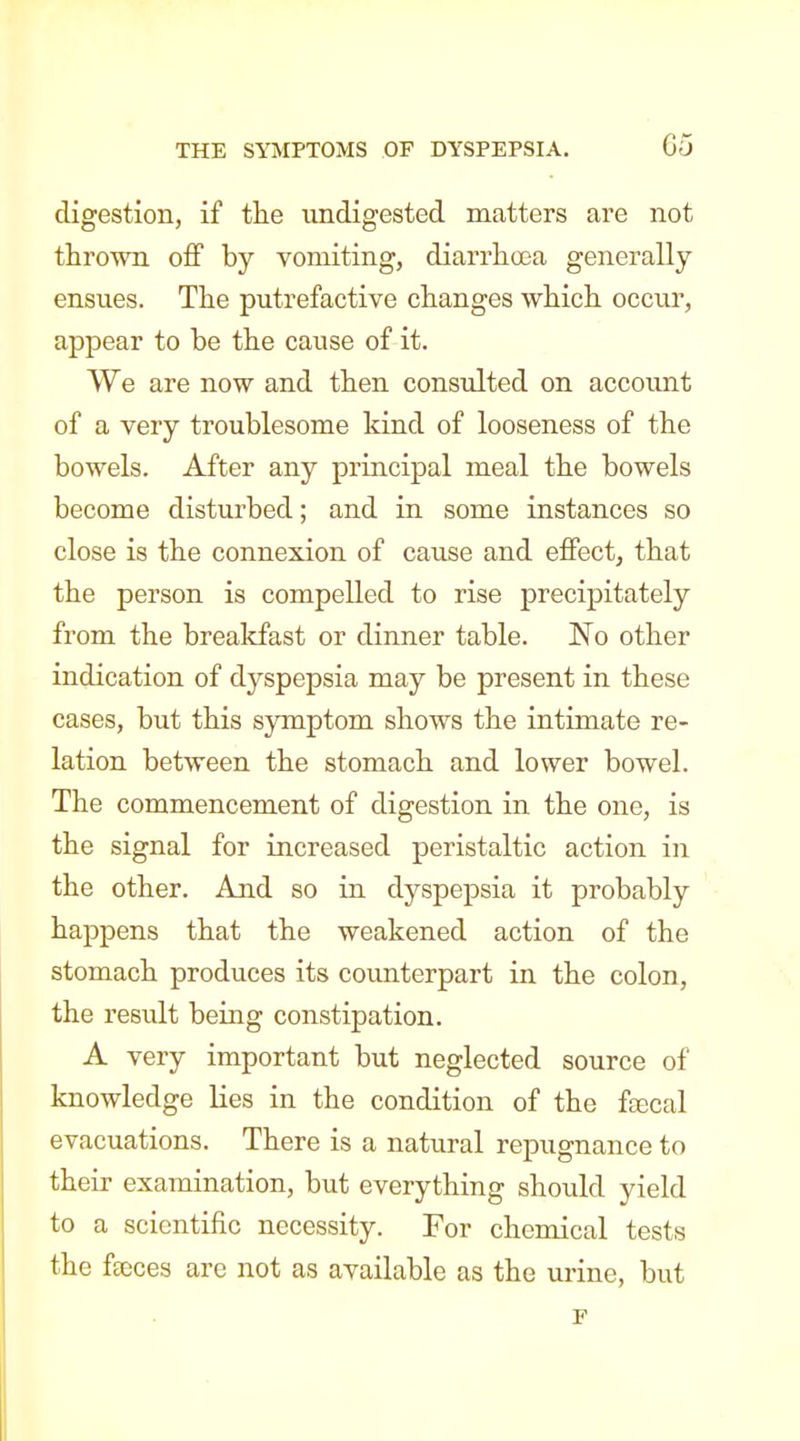 digestion, if tlie xindigested matters are not thrown off by vomiting, diarrhoea generally ensues. The putrefactive changes which occur, appear to be the cause of it. We are now and then consulted on accoimt of a very troublesome kind of looseness of the bowels. After any principal meal the bowels become disturbed; and in some instances so close is the connexion of cause and effect, that the person is compelled to rise precipitately from the breakfast or dinner table. No other indication of dyspepsia may be present in these cases, but this symptom shows the intimate re- lation between the stomach and lower bowel. The commencement of digestion in the one, is the signal for increased peristaltic action in the other. And so in dyspepsia it probably happens that the weakened action of the stomach produces its coimterpart in the colon, the result being constipation. A very important but neglected source of knowledge lies in the condition of the fffical evacuations. There is a natural repugnance to their examination, but everything shoidd yield to a scientific necessity. For chemical tests the fteces are not as available as the urine, but