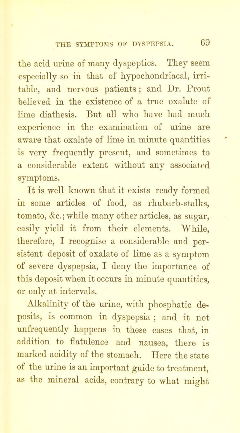 the acid urine of many dyspeptics. They seem especially so in that of hypochondriacal, irri- table, and nervous patients; and Dr. Prout believed in the existence of a true oxalate of lime diathesis. But all who have had much experience in the exanmiation of urine are aware tbat oxalate of lime in minute qiiantities is very frequently present, and sometimes to a considerable extent without any associated symptoms. It is well known that it exists ready formed in some articles of food, as rhubarb-stalks, tomato, &c.; while many other articles, as sugar, easily yield it from their elements. While, therefore, I recognise a considerable and per- sistent deposit of oxalate of lime as a sjonptom of severe dyspepsia, I deny the importance of this deposit when it occurs in minute quantities, or onlj^ at intervals. Alkalinity of the urine, with phosphatic de- posits, is common in dyspepsia ; and it not unfrequently happens in these cases that, in addition to flatulence and nausea, there is marked acidity of the stomach. Here the state of the urine is an important guide to treatment, as the mineral acids, contrary to what might