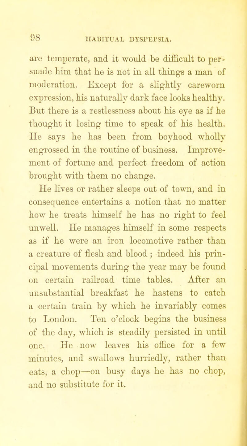 are temperate, and it would be difficult to per- suade him that he is not in all things a man of moderation. Except for a slightly careworn expression, his naturally dark face looks healthy. But there is a restlessness about his eye as if he thought it losing time to speak of his health. He says he has been from boyhood wholly engrossed in the routine of business. Improve- ment of fortune and perfect freedom of action brought with them no change. He lives or rather sleeps out of town, and in consequence entertains a notion that no matter how he treats himself he has no right to feel unwell. He manages himself in some respects as if he were an iron locomotive rather than a creature of flesh and blood; indeed his prin- cipal movements during the year may be found on certain railroad time tables. After an unsubstantial breakfast he hastens to catch a certain train by which he invariably comes to London. Ten o'clock begins the business of the day, which is steadily persisted in imtil one. He now leaves his office for a few minutes, and swallows hurriedly, rather than eats, a chop—on busy days he has no chop, and no substitute for it.