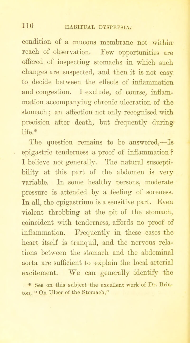 condition of a mucous membrane not within reach of observation. Few opportunities are offered of inspecting stojnachs in which such changes are suspected, and then it is not easy to decide between the effects of inflammation and congestion. I exchide, of course, inflam- mation accompanying chronic ulceration of the stomach ; an affection not only recognised with precision after death, but frequently during life.* The question remains to be answered,—Is epigastric tenderness a proof of inflammation ? I believe not generally. The natural suscepti- bility at this part of the abdomen is very variable. In some healthy persons, moderate pressure is attended by a feehng of soreness. In all, the epigastrium is a sensitive part. Even violent throbbing at the pit of the stomach, coincident with tenderness, affords no proof of inflammation. Frequently in these cases the heart itself is tranquil, and the nervous rela- tions between the stomach and the abdominal aorta are sufficient to explain the local arterial excitement. We can generally identify the * See on this subject the excellent -work of Dr. Brin- ton,  On Ulcer of the Stomach. 4