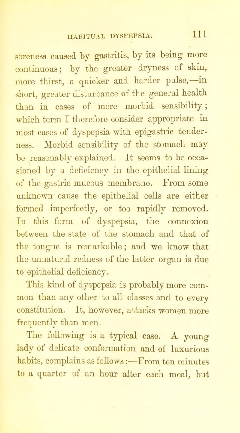 soreness caused by gastritis, by its being more continuous; by tbe greater dryness of skin, more tbirst, a quicker and barder pulse,—in sbort, greater disturbance of tbe general bealtb tban in cases of mere morbid sensibility; whicb term I tberefore consider appropriate in most cases of dyspepsia witb epigastric tender- ness. Morbid sensibility of tbe stomacb may be reasonably explained. It seems to be occa- sioned by a deficiency in tbe epitbelial lining of the gastric mucous membrane. From some unkno^vn cause the epithelial cells are either formed imperfectly, or too rapidly removed. In this form of dyspepsia, the connexion between the state of the stomach and that of the tongue is remarkable; and we know that the unnatural redness of the latter organ is due to epithelial deficiency. This kind of dyspepsia is probably more com- mon than any other to aU classes and to every constitution. It, however, attacks women more frequently than men. The following is a typical case. A young lady of dehcate conformation and of luxurious habits, complains as follows:—From ten minutes to a quarter of an hour after each meal, but