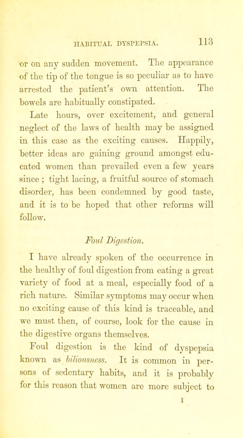 or on any sudden movement. Tlie appearance of the tip of the tongue is so peculiar as to have arrested the patient's own attention. The bowels are habitually constipated. Late hours, over excitement, and general neglect of the laws of health may be assigned in this case as the exciting causes. Happily, better ideas are gaining ground amongst edu- cated women than prevailed even a few years since ; tight lacing, a fruitful source of stomach disorder, has been condemned by good taste, and it is to be hoped that other reforms will foUow. Foul Digestion. I have already spoken of the occurrence in the healthy of foul digestion from eating a great variety of food at a meal, especially food of a rich nature. Similar sjnnptoms may occur when no exciting cause of this kind is traceable, and we must then, of course, look for the cause in the digestive organs themselves. Foul digestion is the kind of dyspepsia known as biliousness. It is common in per- sons of sedentary habits, and it is probably for this reason that women arc more subject to I