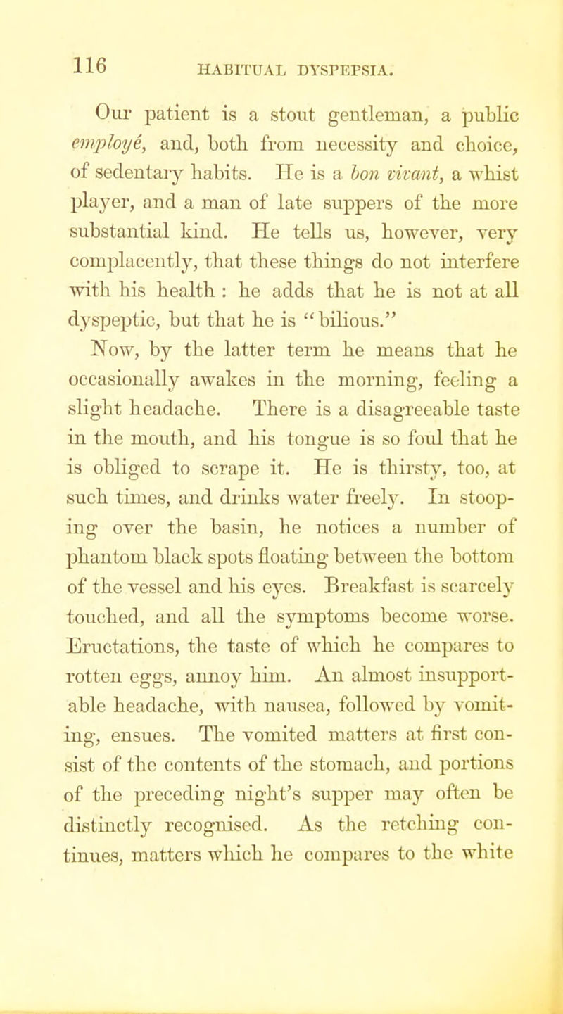 Oui- patient is a stout gentleman, a public employe, and, both from necessity and choice, of sedentary habits. He is a Ion vivant, a whist player, and a man of late suppers of the more substantial kind. He tells us, however, very complacently, that these things do not interfere ■with his health : he adds that he is not at all dyspeptic, but that he is bilious. Now, by the latter term he means that he occasionally awakes in the morning, feeling a slight headache. There is a disagreeable taste in the mouth, and his tongue is so fold, that he is obliged to scrape it. He is thirsty, too, at such times, and drinks water freely. In stoop- ing over the basin, he notices a number of phantom black spots floating between the bottom of the vessel and his eyes. Breakfast is scarcely touched, and all the symptoms become worse. Eructations, the taste of which he compares to rotten eggs, annoy him. An almost insujDport- able headache, with nausea, followed by vomit- ing, ensues. The vomited matters at first con- sist of the contents of the stomach, and portions of the preceding night's supper may often be distinctly recognised. As the retching con- tinues, matters wliich he compares to the white