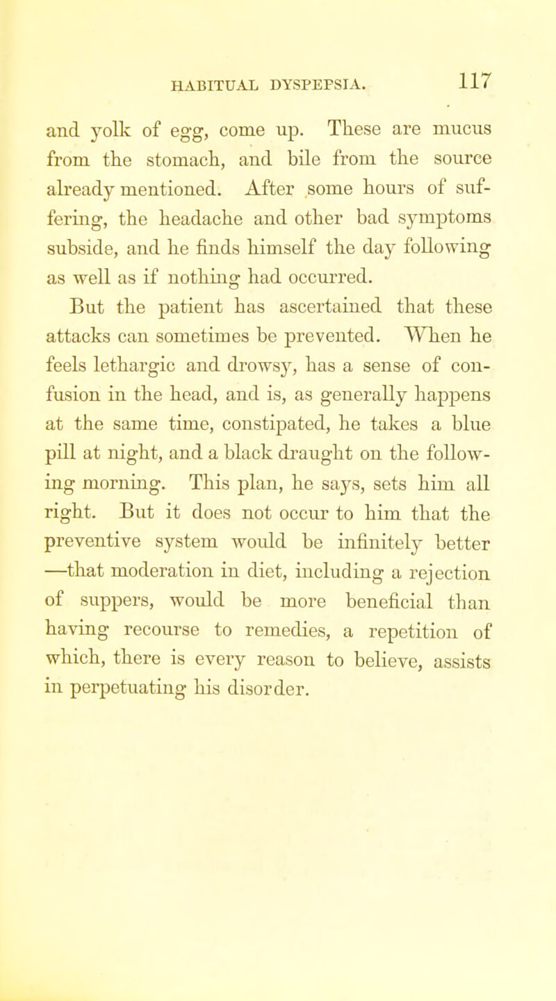 and yolk of egg, come up. These are mucus from the stomach, and bile from the source already mentioned. After some hours of suf- fering, the headache and other bad symptoms subside, and he finds himself the day following as well as if nothing had occurred. But the patient has ascertained that these attacks can sometimes be prevented. When he feels lethargic and drowsy, has a sense of con- fusion in the head, and is, as generally happens at the same time, constipated, he takes a blue pill at night, and a black draught on the follow- ing morning. This plan, he says, sets him all right. But it does not occur to him that the preventive system would be infinitely better —that moderation in diet, including a rejection of suppers, would be more beneficial than having recourse to remedies, a repetition of which, there is every reason to believe, assists in perpetuating his disorder.