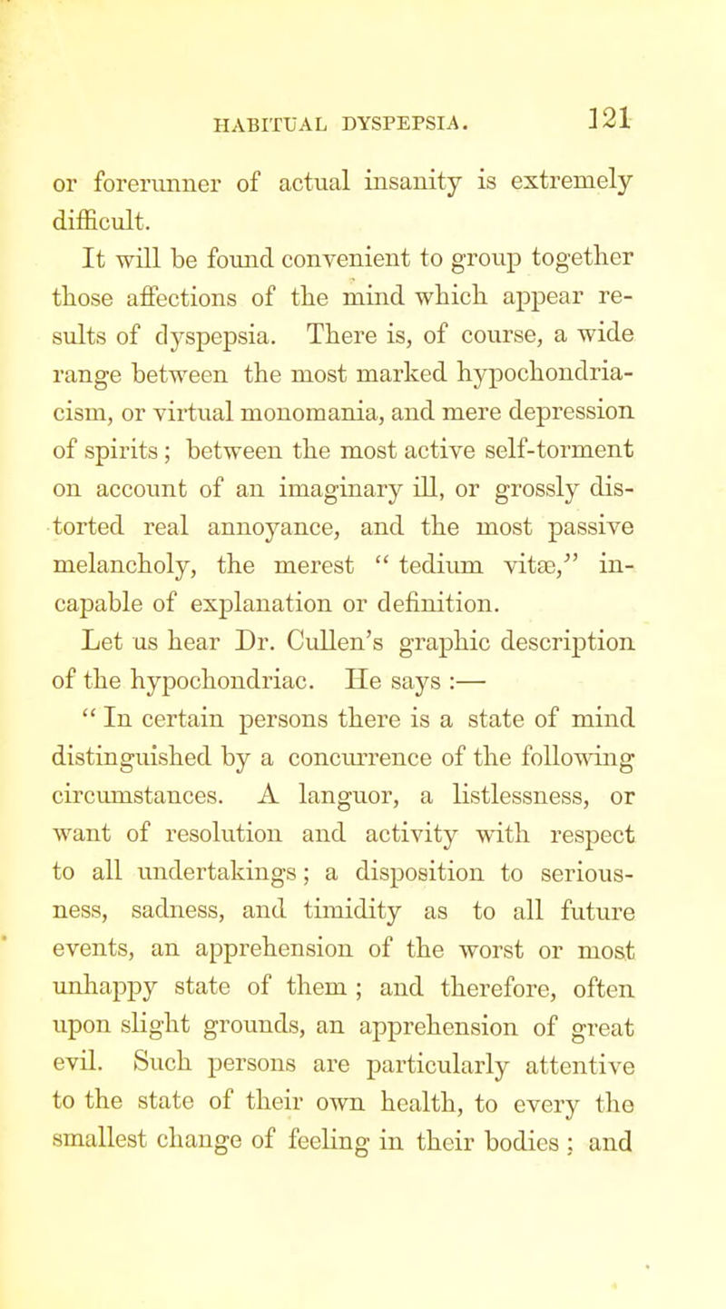 321 or forerunner of actual insanity is extremely- difficult. It will be found convenient to group together those affections of the mind which appear re- sults of dyspepsia. There is, of course, a wide range between the most marked hypochondria- cism, or virtual monomania, and mere depression of spirits ; between the most active self-torment on account of an imaginary ill, or grossly dis- torted real annoyance, and the most passive melancholy, the merest  tedium yitse, in- capable of explanation or definition. Let us hear Dr. Cullen's graphic description of the hypochondriac. He says :—  In certain persons there is a state of mind distinguished by a conciu-rence of the following circumstances. A languor, a listlessness, or want of resolution and activity with respect to all undertakings; a disposition to serious- ness, sadness, and timidity as to all future events, an apprehension of the worst or most unhappy state of them ; and therefore, often upon slight grounds, an apprehension of great evil. Such persons are particularly attentive to the state of their own health, to every the smallest change of feeling in their bodies : and