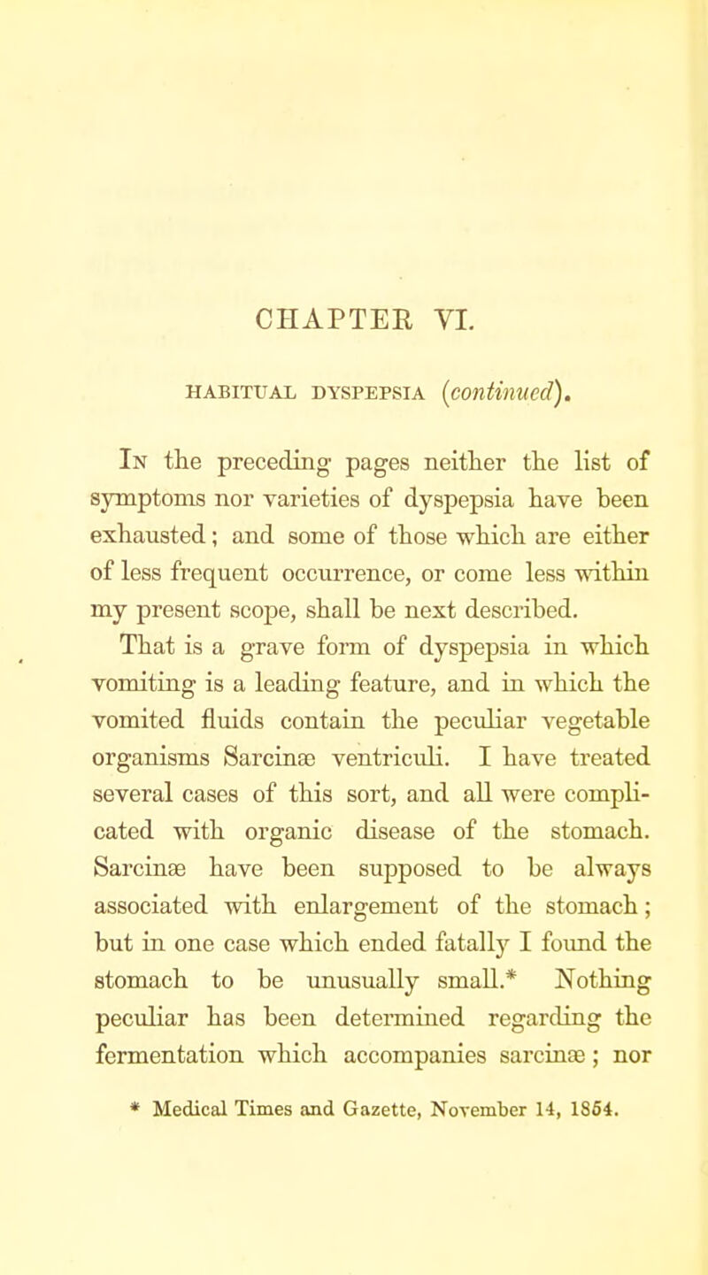 CHAPTER VL HABITUAL DYSPEPSIA (continued). In the preceding pages neither the list of symptoms nor varieties of dyspepsia have been exhausted; and some of those which are either of less frequent occurrence, or come less within my present scope, shall be next described. That is a grave form of dyspepsia in which vomiting is a leading feature, and in which the vomited fluids contain the peculiar vegetable organisms Sarcinac ventriculi. I have treated several cases of this sort, and all were compli- cated with organic disease of the stomach. Sarcinae have been supposed to be always associated with enlargement of the stomach; but in one case which ended fatally I foimd the stomach to be imusually small.* Nothing peculiar has been determined regarding the fermentation which accompanies sarcinae; nor * Medical Times and Gazette, November 14, 1S64.