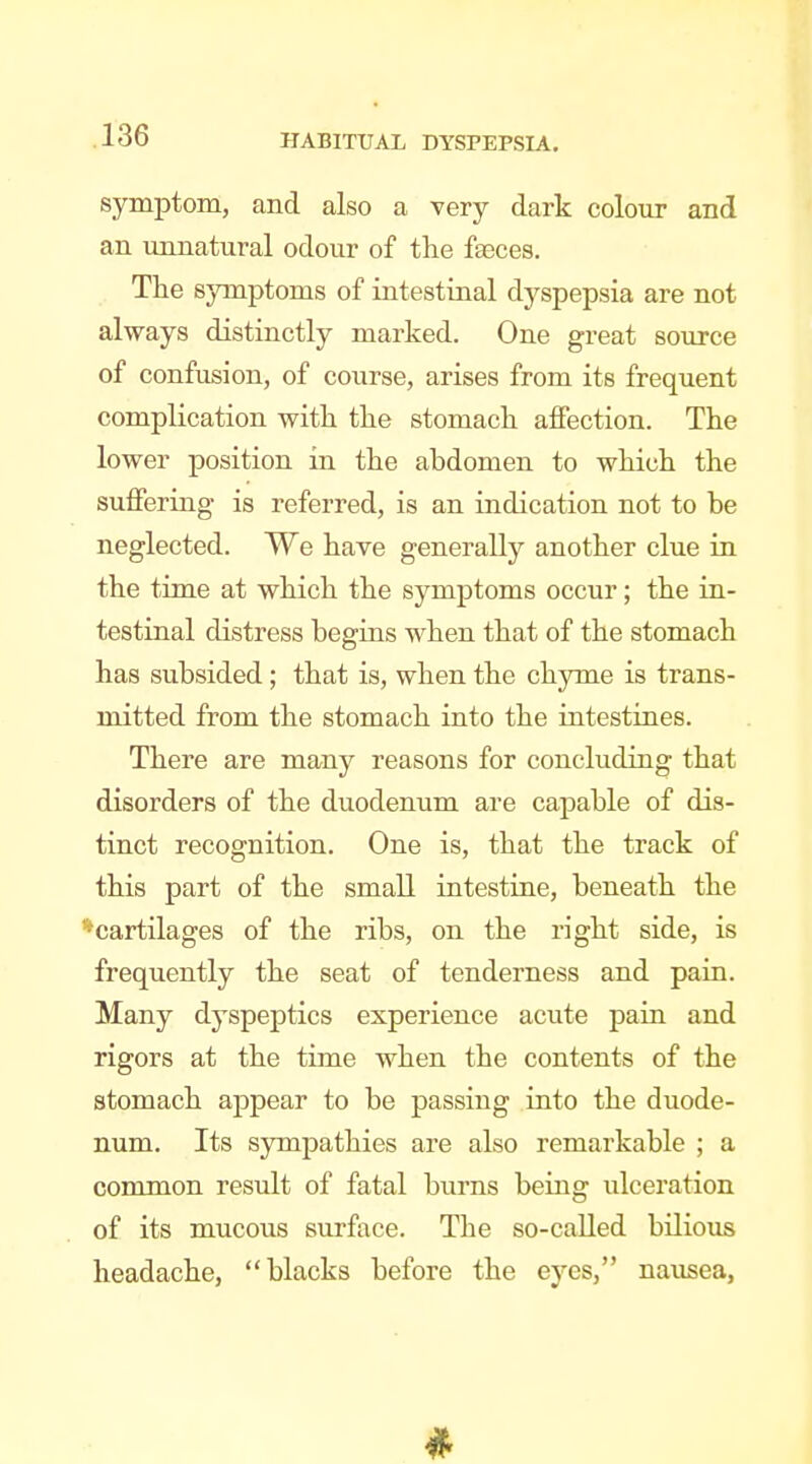 symptom, and also a very dark colour and an unnatural odour of the faeces. The symptoms of intestinal dyspepsia are not always distinctly marked. One great source of confusion, of course, arises from its frequent complication with the stomach aflfection. The lower position in the abdomen to which the sutferiiig is referred, is an indication not to be neglected. We have generally another clue in the time at which the symptoms occur; the in- testinal distress begins when that of the stomach has subsided; that is, when the chyme is trans- mitted from the stomach into the intestines. There are many reasons for concluding that disorders of the duodenum are capable of dis- tinct recognition. One is, that the track of this part of the small intestine, beneath the ^cartilages of the ribs, on the right side, is frequently the seat of tenderness and pain. Many dyspeptics experience acute pain and rigors at the time when the contents of the stomach appear to be passing into the duode- num. Its sjrmpathies are also remarkable ; a common residt of fatal burns being ulceration of its mucous surface. The so-called bilious headache, blacks before the eyes, nausea,