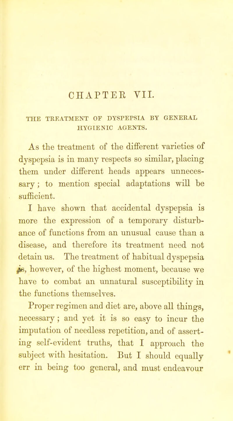 CHAPTER VIL THE TREATMENT OF DYSPEPSIA BY GENERAL HYGIENIC AGENTS. As the treatment of the different varieties of dyspepsia is in many respects so similar, placing them under different heads appears imneces- sary; to mention special adaptations will be sufficient. I have shown that accidental dyspepsia is more the expression of a temporary disturb- ance of fimctions from an unusual cause than a disease, and therefore its treatment need not detain us. The treatment of habitual dyspepsia fe, however, of the highest moment, because we have to combat an xmnatural susceptibility in the functions themselves. Proper regimen and diet are, above all things, necessary; and yet it is so easy to incur the imputation of needless repetition, and of assert- ing self-evident truths, that I approach the subject with hesitation. But I should equally err in being too general, and must endeavour