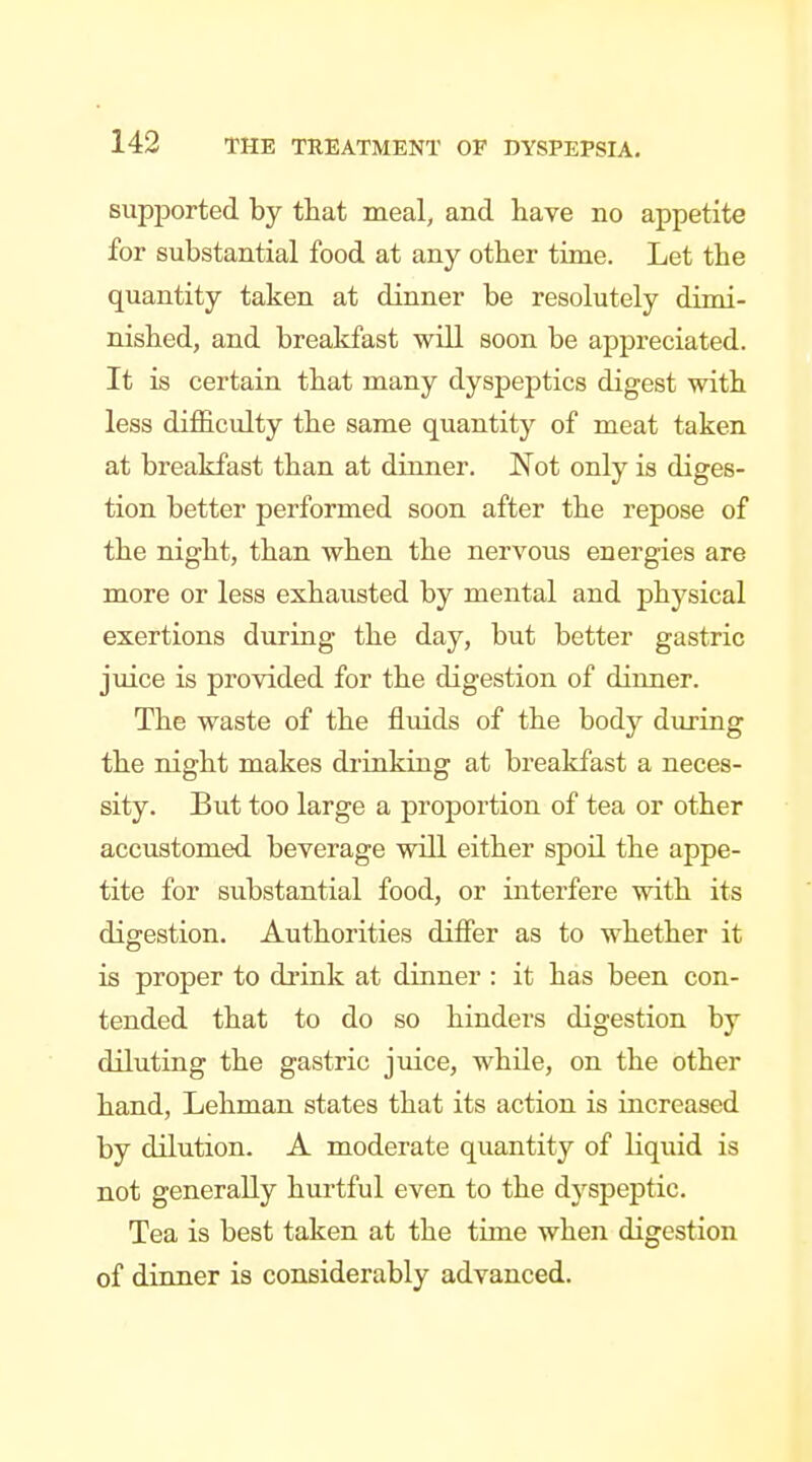 BupjDorted by that meal, and have no appetite for substantial food at any other time. Let the quantity taken at dinner be resolutely dimi- nished, and breakfast will soon be appreciated. It is certain that many dyspeptics digest with less difficulty the same quantity of meat taken at breakfast than at dinner. Not only is diges- tion better performed soon after the repose of the night, than when the nervous energies are more or less exhausted by mental and physical exertions during the day, but better gastric juice is provided for the digestion of dinner. The waste of the fluids of the body during the night makes drinking at breakfast a neces- sity. But too large a proportion of tea or other accustomed beverage will either spoil the appe- tite for substantial food, or interfere with its digestion. Authorities differ as to whether it is proper to di'ink at dinner : it has been con- tended that to do so hinders digestion by diluting the gastric juice, while, on the other hand, Lehman states that its action is increased by dilution. A moderate quantity of liquid is not generally hurtful even to the dyspeptic. Tea is best taken at the time when digestion of dinner is considerably advanced.