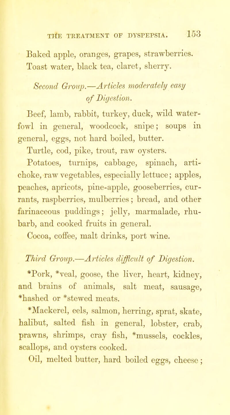 Baked apple, oranges, grapes, strawberries. Toast water, black tea, claret, sberrj^ Second Group.—Articles moderately easy of Digestion. Beef, lamb, rabbit, turkey, duck, wild water- fowl in general, woodcock, snipe; soups in general, eggs, not hard boiled, butter. Turtle, cod, pike, trout, raw oysters. Potatoes, turnips, cabbage, spinach, arti- choke, raw vegetables, especially lettuce; apples, peaches, apricots, pine-apple, gooseberries, cur- rants, raspberries, mulberries ; bread, and other farinaceous puddings; jelly, marmalade, rhu- barb, and cooked fruits in general. Cocoa, coffee, malt drinks, port wine. Third Group.—Articles difficult of Digestion. *Pork, *veal, goose, the liver, heart, kidney, and brains of animals, salt meat, sausage, *hashed or *stewed meats. *Mackerel, eels, salmon, herring, sprat, skate, halibut, salted fish in general, lobster, crab, prawns, shrimps, cray fish, *mussels, cockles, scallops, and oysters cooked. Oil, melted butter, hard boiled eggs, cheese ;