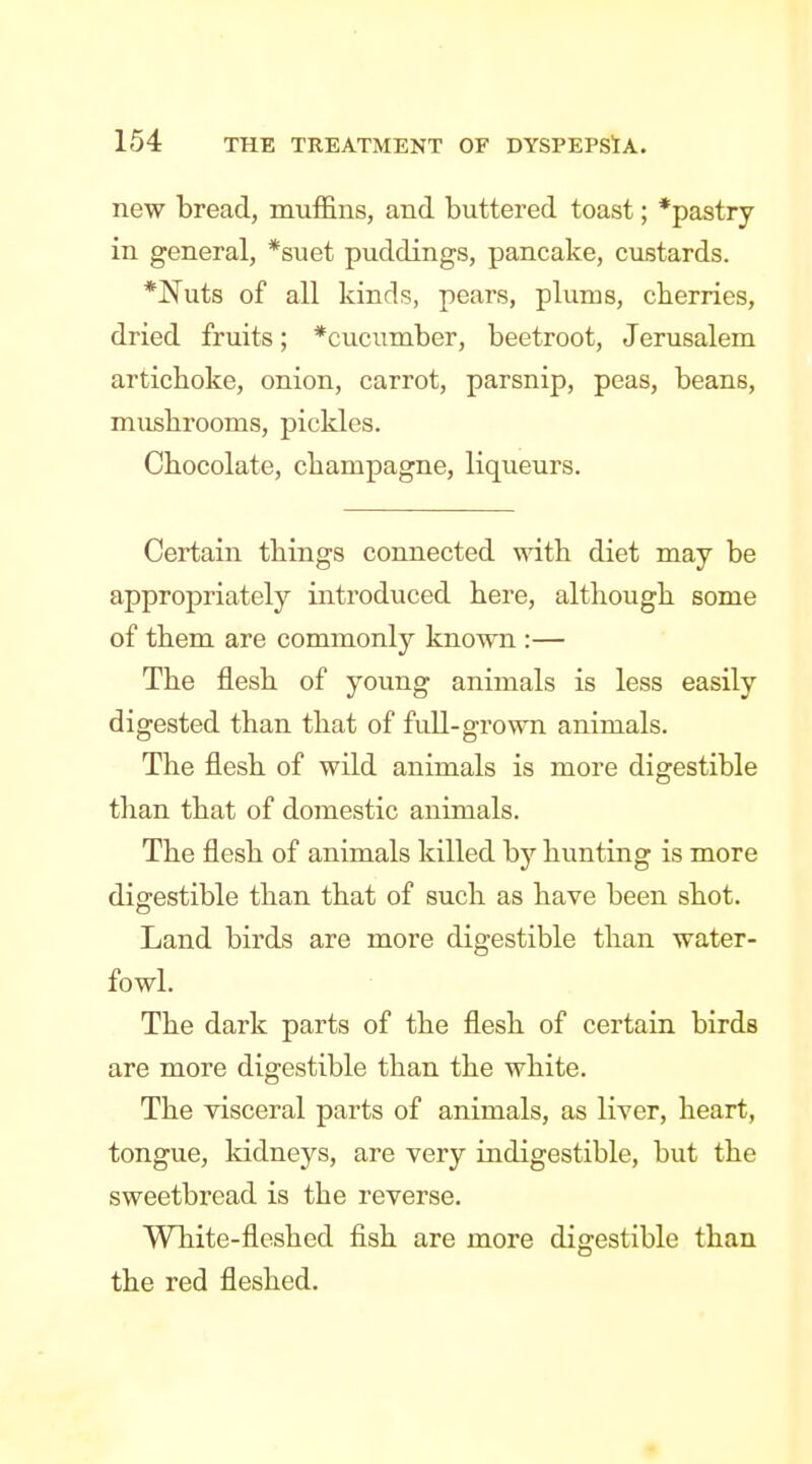 new bread, muffins, and buttered toast; *pastry in general, *suet puddings, pancake, custards. *Nuts of all kinds, pears, plums, cherries, dried fruits; *cucumber, beetroot, Jerusalem artichoke, onion, carrot, parsnip, peas, beans, mushrooms, pickles. Chocolate, champagne, liqueurs. Certain things connected with diet may be appropriately introduced here, although some of them are commonly known :— The flesh of young animals is less easily digested than that of full-grown animals. The flesh of wild animals is more digestible than that of domestic animals. The flesh of animals killed by hunting is more digestible than that of such as have been shot. Land birds are more digestible than water- fowl. The dark parts of the flesh of certain birds are more digestible than the white. The visceral parts of animals, as liver, heart, tongue, kidneys, are very indigestible, but the sweetbread is the reverse. White-fleshed fish are more digestible than the red fleshed.