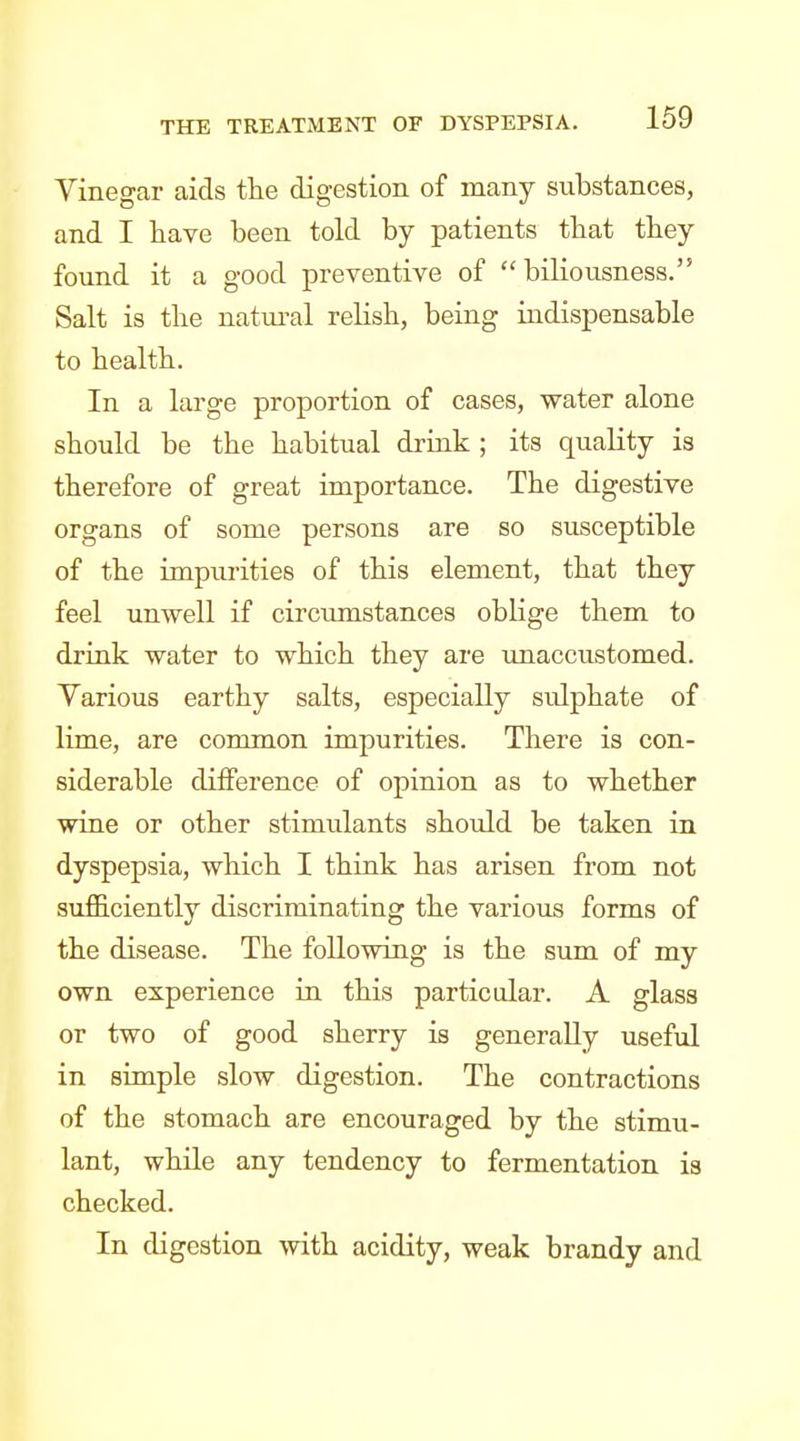 Vinegar aids the digestion of many substances, and I have been told by patients that they found it a good preventive of biliousness. Salt is the natui'al relish, being indispensable to health. In a large proportion of cases, water alone should be the habitual drink ; its quality is therefore of great importance. The digestive organs of some persons are so susceptible of the impurities of this element, that they feel unwell if circumstances oblige them to drink water to which they are unaccustomed. Various earthy salts, especially sulphate of lime, are common impurities. There is con- siderable difference of opinion as to whether wine or other stimulants should be taken in dyspepsia, which I think has arisen from not sufficiently discriminating the various forms of the disease. The following is the sum of my own experience in this particular. A glass or two of good sherry is generally useful in simple slow digestion. The contractions of the stomach are encouraged by the stimu- lant, while any tendency to fermentation is checked. In digestion with acidity, weak brandy and