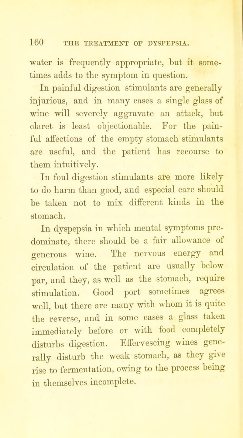 water is frequently appropriate, but it some- times adds to the symptom in question. In painful digestion stimulants are generally injurious, and in many cases a single glass of wine will severely aggravate an attack, but claret is least objectionable. For tbe pain- ful affections of tbe empty stomach stimulants are useful, and the patient has recourse to them intuitively. In foul digestion stimulants are more likely to do harm than good, and especial care should be taken not to mix different kinds in the stomach. In dyspepsia in which mental symptoms pre- dominate, there should be a fair allowance of generous wine. The nervous energy and circulation of the patient are usually below par, and they, as well as the stomach, require stimulation. Good port sometimes agrees well, but there are many with whom it is quite the reverse, and in some cases a glass taken immediately before or with food completely disturbs digestion. Effervescing \sT.nes gene- rally disturb the weak stomach, as they give rise to fermentation, owing to the process being in themselves incomplete.