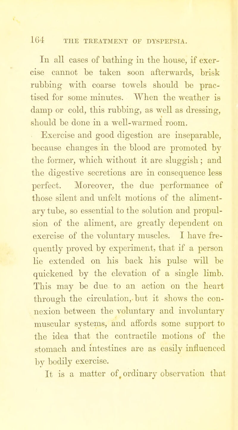 In all cases of bathing in the house, if exer- cise cannot be taken soon afterwards, brisk rubbing with coarse towels should be prac- tised for some minutes. When the weather is damp or cold, this rubbing, as well as dressing, should be done in a well-warmed room. Exercise and good digestion are inseparable, because changes in the blood are promoted hj the former, which without it are sluggish ; and the digestive secretions are in consequence less perfect. Moreover, the due performance of those silent and imfelt motions of the aliment- ary tube, so essential to the solution and propul- sion of the aliment, are greatty dependent on exercise of the volimtary muscles. I have fre- quently proved by experiment, that if a person lie extended on his back his pulse will be quickened by the elevation of a single limb. This may be due to an action on the heart through the circvJation, but it shows the con- nexion between the vokmtary and involuntary muscular systems, and affords some support to the idea that the contractile motions of the stomach and intestines are as easily influenced by bodily exercise. It is a matter of, ordinary observation that