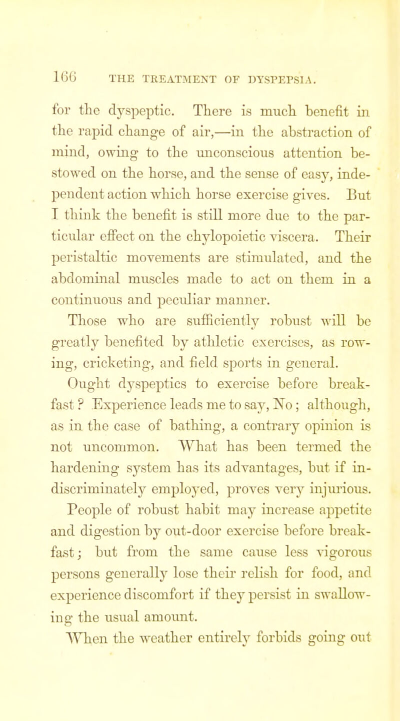 for the dyspeptic. There is much benefit in the rapid change of air,—in the abstraction of mind, owing to the unconscious attention be- stowed on the horse, and the sense of easy, inde- pendent action which horse exercise gives. But I think the benefit is still more due to the par- ticular effect on the chylopoietic viscera. Their peristaltic movements are stimulated, and the abdominal muscles made to act on them in a continuous and pecidiar manner. Those who are sufficiently robust will be greatly benefited by athletic exercises, as row- ing, cricketing, and field sports in general. Ought dyspeptics to exercise before break- fast ? Experience leads me to say, I^o ; although, as in the case of bathing, a contrary opinion is not uncommon. What has been termed the hardening system has its advantages, but if in- discriminately employed, proves very injimous. People of robust habit may increase appetite and digestion by out-door exercise before break- fast; but from the same cause less -^-igorous persons generally lose their relish for food, and experience discomfort if they persist in swallow- ing the usual amoimt. A^Tien the weather entirely forbids going out