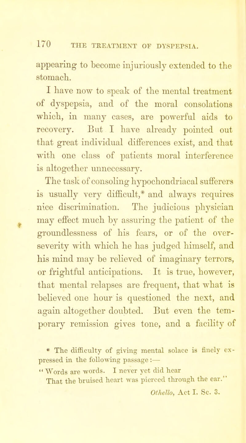 appearing to become injuriously extended to the stomach. I have now to speak of the mental treatment of dyspepsia, and of the moral consolations which, in many cases, are powerful aids to recovery. But I have already pointed out that great individual differences exist, and that with one class of patients moral interference is altogether unnecessary. The task of consoling hypochondriacal sufferers is usually very difficidt,* and always requires nice discrimination. The judicious physician may effect much b^- assuring the patient of the groundlessness of his fears, or of the over- severity vnth. which he has judged liimself, and his mind may be relieved of imaginary terrors, or frightful anticipations. It is true, however, that mental relapses are frequent, that what is believed one hour is questioned the next, and again altogether doubted. But even the tem- porary remission gives tone, and a facilitj' of * The difficult)^ of giving mental solace is finely ex- pressed in the following passage :—  Words are words. I never yet did hear That the bruised heart was pierced through the ear. Othello, Act I. Sc. 3.