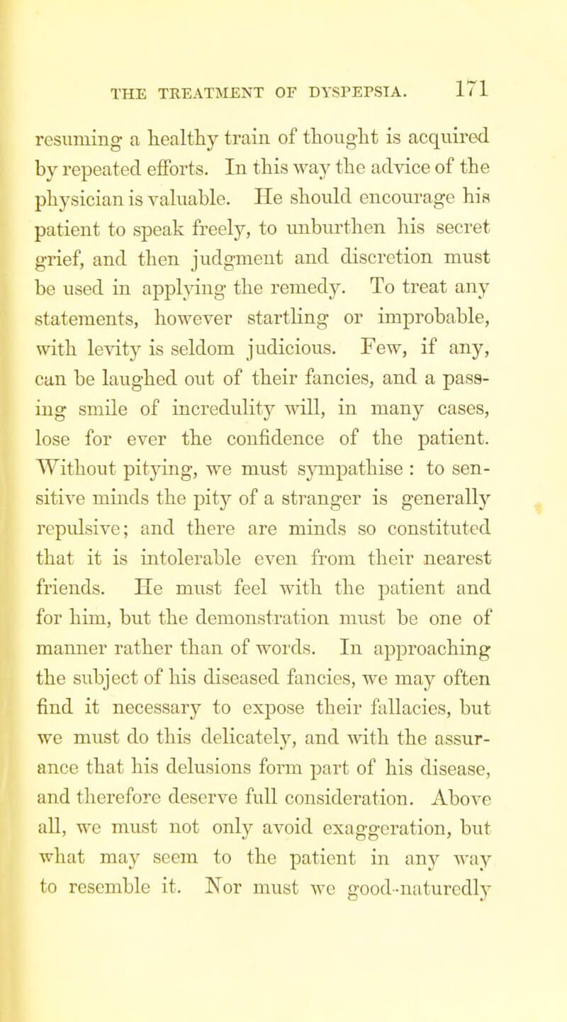 resuming a healthy train of thought is acquired by repeated efforts. In this way the advice of the physician is vahiable. He shoukl encourage his patient to speak freely, to unburthen his secret grief, and then judgment and discretion must be used in applying the remedy. To treat any statements, however startling or improbable, with levity is seldom judiciovis. Few, if any, can be laughed out of their fancies, and a pass- ing smile of incredulity will, in many cases, lose for ever the confidence of the patient. Without pit}dng, we must sympathise : to sen- sitive minds the pity of a stranger is generally repidsive; and there are minds so constituted that it is intolerable even from their nearest friends. He must feel with the patient and for him, but the demonstration must be one of manner rather than of words. In approaching the subject of his diseased fancies, we may often find it necessary to expose their fallacies, but we must do this delicately, and Avith the assur- ance that his delusions form part of his disease, and therefore deserve full consideration. Above all, we must not only avoid exaggeration, but what may seem to the patient in any Avay to resemble it. Nor must we good-naturedly