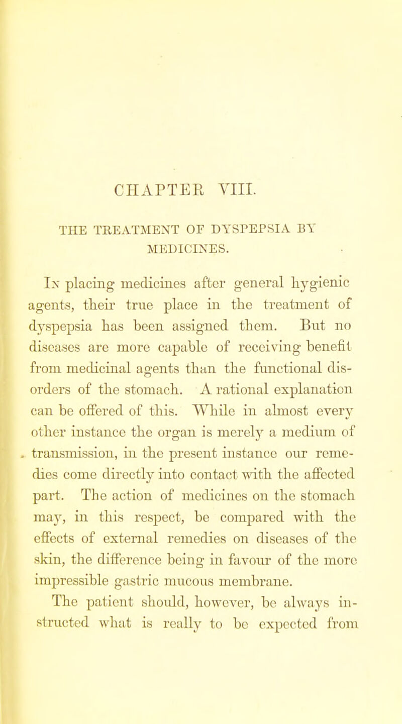 CHAPTER VIII. THE TREATMENT OF DYSPEPSIA BY MEDICINES. Ix placing inedicines after general hygienic agents, tteir true place in the treatment of dyspepsia lias been assigned them. But no diseases are more capable of receiving benefit from medicinal agents than the functional dis- orders of the stomach. A rational explanation can be offered of this. While in ahnost every other instance the organ is merelj^ a medium of transmission, in the present instance our reme- dies come directly into contact vsdth the affected part. The action of medicines on the stomach may, in this respect, be compared with the effects of external remedies on diseases of the skin, the difference being in favour of the more impressible gastric mucous membrane. The patient shoidd, however, be always in- structed what is reaUy to be expected from