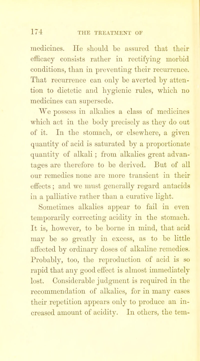 medicines. He should be assured that their efficacy consists rather in rectifying morbid conditions, than in preventing their recm'rence. That recurrence can only be averted by atten- tion to dietetic and hygienic rules, which no medicines can supersede. We possess in alkalies a class of medicines which act in the body precisely as they do out of it. In the stomach, or elsewhere, a given quantity of acid is saturated by a proportionate quantity of alkali ; from alkalies great advan- tages are therefore to be derived. But of all our remedies none are more transient in their effects ; and we must generally regard antacids in a palliative rather than a curative light. Sometimes alkalies appear to fail in even temporarily correcting acidity in the stomach. It is, however, to be borne in mind, that acid may be so greatly in excess, as to be little affected by ordinary doses of alkaline remedies. Probably, too, the reproduction of acid is so rapid that any good effect is almost immediately lost. Considerable judgment is required in the recommendation of alkalies, for in many cases their repetition appears only to produce an in- creased amount of acidit}\ In others, the tern-