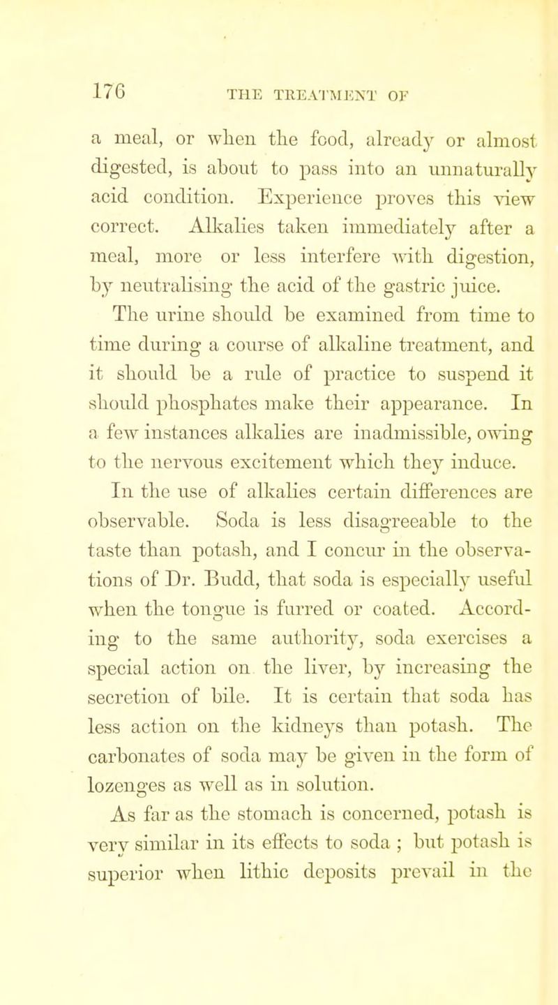 a meal, or when tlie food, already or almost digested, is about to pass into an unnaturally acid condition. Experience proves this view correct. Allvalies taken immediately after a meal, more or less interfere -with digestion, by neutralising the acid of the gastric juice. The urine should be examined from time to time during a course of alkaline treatment, and it should be a rule of practice to suspend it should phosphates make their appearance. In a few instances alkalies are inadmissible, owing to the nervous excitement which they induce. In the use of alkalies certain differences are observable. Soda is less disao-reeable to the taste than potash, and I concur in the observa- tions of Dr. Budd, that soda is especially useful when the tongue is furred or coated. Accord- ing to the same authority, soda exercises a special action on the liver, by increasing the secretion of bile. It is certain that soda has less action on the kidneys than potash. The carbonates of soda may be given in the form of lozenges as well as in solution. As far as the stomach is concerned, potash is very similar in its effects to soda ; but potash is superior when lithic deposits prevail in the