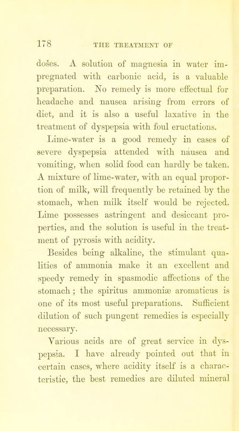 doses. A solution of magnesia in water im- pregnated witli carbonic acid, is a valuable preparation. No remedy is more effectual for headaclie and nausea arising from errors of diet, and it is also a useful laxative in the treatment of dyspepsia with, foul eructations. Lime-water is a good remedy in cases of severe dyspepsia attended witli nausea and vomiting, wlien solid food can hardly be taken. A mixture of lime-water, with an equal propor- tion of milk, will frequently be retained by the stomach, when milk itself would be rejected. Lime possesses astringent and desiccant pro- perties, and the solution is useful in the treat- ment of pyrosis with acidity. Besides being allcaline, the stimidaut qua- lities of ammonia make it an excellent and speedy remedy in spasmodic affections of the stomach ; the spiritus ammoniae aromaticus is one of its most useful preparations. Sufficient dilution of such pungent remedies is especially necessary. Yarious acids are of great service in djs- pepsia. I have already pointed out that in certain cases, where acidity itself is a charac- teristic, the best remedies are diluted mineral