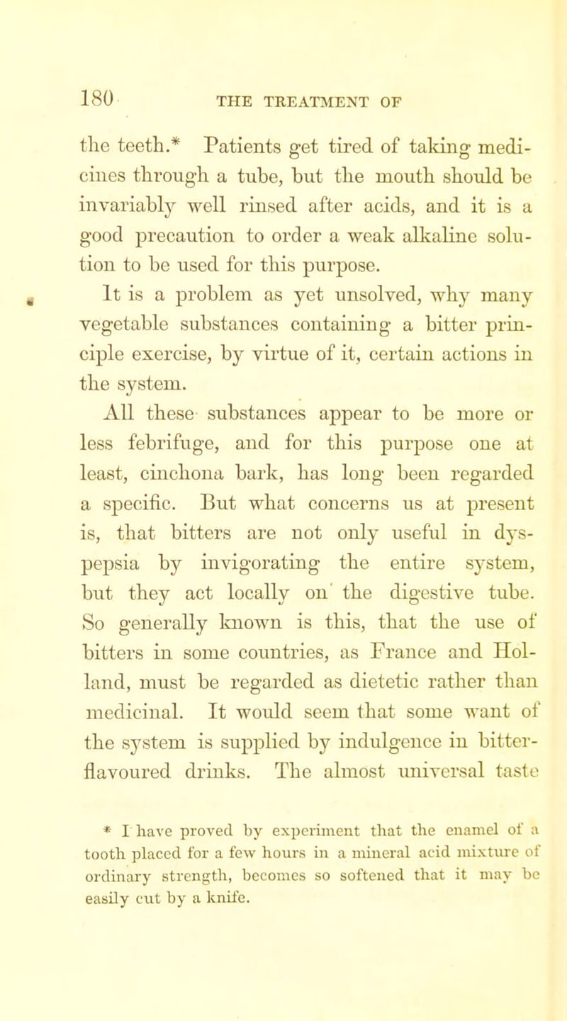 the teeth.* Patients get tired of talcing medi- cines through a tube, but the mouth should be invariably well rinsed after acids, and it is a good precaution to order a weak allcaline solu- tion to be used for this purpose. It is a problem as yet unsolved, why many vegetable substances containing a bitter prin- ciple exercise, by virtue of it, certain actions in the system. All these substances appear to be more or less febrifuge, and for this purpose one at least, cinchona bark, has long been regarded a specific. But what concerns us at present is, that bitters are not only useful in dys- pepsia by invigorating the entire system, biit they act locally on the digestive tube. So generally known is this, that the use of bitters in some countries, as France and Hol- land, must be regarded as dietetic rather than medicinal. It would seem that some want of the system is supplied by indulgence in bitter- flavoured drinks. The almost universal taste * I have proved by experiment that the enamel of a tooth placed for a few hours in a nuneral acid mixture of ordinary strength, becomes so softened that it may be easily cut by a knife.